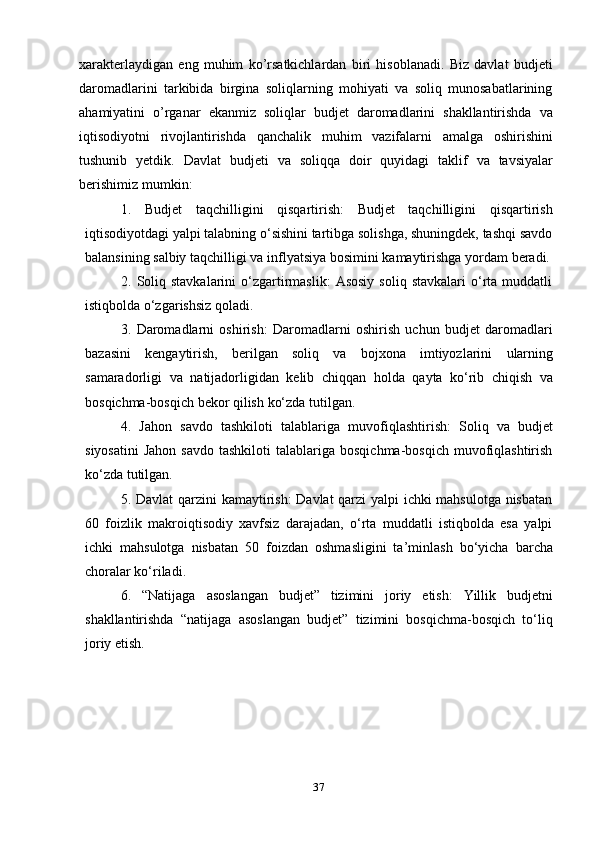 37xarakterlaydigan   eng   muhim   ko’rsatkichlardan   biri   hisoblanadi.   Biz   davlat   budjeti
daromadlarini   tarkibida   birgina   soliqlarning   mohiyati   va   soliq   munosabatlarining
ahamiyatini   o’rganar   ekanmiz   soliqlar   budjet   daromadlarini   shakllantirishda   va
iqtisodiyotni   rivojlantirishda   qanchalik   muhim   vazifalarni   amalga   oshirishini
tushunib   yetdik.   Davlat   budjeti   va   soliqqa   doir   quyidagi   taklif   va   tavsiyalar
berishimiz   mumkin:
1. Budjet   taqchilligini   qisqartirish:   Budjet   taqchilligini   qisqartirish
iqtisodiyotdagi yalpi talabning o‘sishini tartibga solishga, shuningdek, tashqi savdo
balansining   salbiy   taqchilligi   va   inflyatsiya   bosimini   kamaytirishga   yordam   beradi.
2. Soliq  stavkalarini   o‘zgartirmaslik:   Asosiy   soliq  stavkalari   o‘rta  muddatli
istiqbolda   o‘zgarishsiz   qoladi.
3. Daromadlarni   oshirish:   Daromadlarni   oshirish   uchun   budjet   daromadlari
bazasini   kengaytirish,   berilgan   soliq   va   bojxona   imtiyozlarini   ularning
samaradorligi   va   natijadorligidan   kelib   chiqqan   holda   qayta   ko‘rib   chiqish   va
bosqichma-bosqich   bekor qilish   ko‘zda   tutilgan.
4. Jahon   savdo   tashkiloti   talablariga   muvofiqlashtirish:   Soliq   va   budjet
siyosatini   Jahon  savdo   tashkiloti  talablariga  bosqichma-bosqich   muvofiqlashtirish
ko‘zda   tutilgan.
5. Davlat qarzini kamaytirish:  Davlat  qarzi yalpi ichki mahsulotga nisbatan
60   foizlik   makroiqtisodiy   xavfsiz   darajadan,   o‘rta   muddatli   istiqbolda   esa   yalpi
ichki   mahsulotga   nisbatan   50   foizdan   oshmasligini   ta’minlash   bo‘yicha   barcha
choralar   ko‘riladi.
6. “Natijaga   asoslangan   budjet”   tizimini   joriy   etish:   Yillik   budjetni
shakllantirishda   “natijaga   asoslangan   budjet”   tizimini   bosqichma-bosqich   to‘liq
joriy   etish.