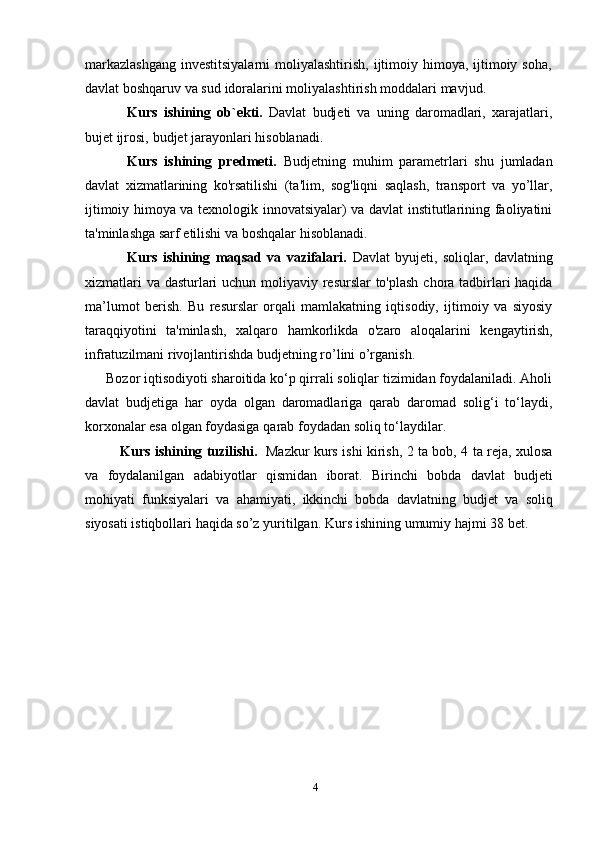 4markazlashgang  investitsiyalarni  moliyalashtirish, ijtimoiy himoya, ijtimoiy soha,
davlat   boshqaruv   va sud   idoralarini   moliyalashtirish   moddalari   mavjud.
Kurs   ishining   ob`ekti.   Davlat   budjeti   va   uning   daromadlari,   xarajatlari,
bujet ijrosi,   budjet jarayonlari   hisoblanadi.
Kurs   ishining   predmeti.   Budjetning   muhim   parametrlari   shu   jumladan
davlat   xizmatlarining   ko'rsatilishi   (ta'lim,   sog'liqni   saqlash,   transport   va   yo’llar,
ijtimoiy himoya va texnologik innovatsiyalar) va davlat institutlarining faoliyatini
ta'minlashga   sarf   etilishi   va   boshqalar   hisoblanadi.
Kurs   ishining   maqsad   va   vazifalari.   Davlat   byujeti,   soliqlar,   davlatning
xizmatlari  va dasturlari  uchun moliyaviy resurslar  to'plash  chora tadbirlari  haqida
ma’lumot   berish.   Bu   resurslar   orqali   mamlakatning   iqtisodiy,   ijtimoiy   va   siyosiy
taraqqiyotini   ta'minlash,   xalqaro   hamkorlikda   o'zaro   aloqalarini   kengaytirish,
infratuzilmani   rivojlantirishda   budjetning   ro’lini   o’rganish.
Bozor iqtisodiyoti sharoitida ko‘p qirrali soliqlar tizimidan foydalaniladi. Aholi
davlat   budjetiga   har   oyda   olgan   daromadlariga   qarab   daromad   solig‘i   to‘laydi,
korxonalar   esa   olgan foydasiga   qarab   foydadan   soliq to‘laydilar.
Kurs ishining tuzilishi.   Mazkur kurs ishi kirish, 2 ta bob, 4 ta reja, xulosa
va   foydalanilgan   adabiyotlar   qismidan   iborat.   Birinchi   bobda   davlat   budjeti
mohiyati   funksiyalari   va   ahamiyati,   ikkinchi   bobda   davlatning   budjet   va   soliq
siyosati   istiqbollari   haqida   so’z   yuritilgan.   Kurs   ishining   umumiy   hajmi   38   bet. 