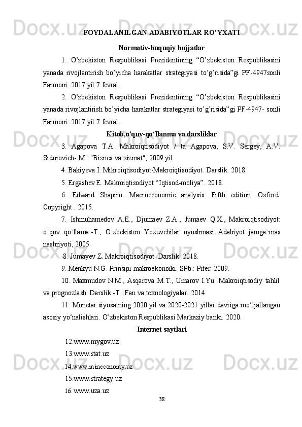 38FOYDALANILGAN   ADABIYOTLAR   RO’YXATI
Normativ-huquqiy   hujjatlar
1. O’zbekiston   Respublikasi   Prezidentining   “O’zbekiston   Respublikasini
yanada   rivojlantirish   bo’yicha   harakatlar   strategiyasi   to’g’risida”gi   PF-4947sonli
Farmoni.   2017   yil   7   fevral.
2. O’zbekiston   Respublikasi   Prezidentining   “O’zbekiston   Respublikasini
yanada rivojlantirish bo’yicha harakatlar strategiyasi to’g’risida”gi PF-4947- sonli
Farmoni.   2017   yil   7   fevral.
Kitob,o‘quv-qo‘llanma   va   darsliklar
3. Agapova   T.A.   Makroiqtisodiyot   /   ta   Agapova,   S.V.   Sergey,   A.V.
Sidorovich-   M.:   "Biznes   va   xizmat",   2009   yil.
4. Bakiyeva   I.   Mikroiqtisodiyot-Makroiqtisodiyot.   Darslik.   2018.
5. Ergashev   E.   Makroiqtisodiyot   “Iqtisod-moliya”.   2018.
6. Edward   Shapiro.   Macroeconomic   analysis.   Fifth   edition.   Oxford.
Copyright   .   2015.
7. Ishmuhamedov   A.E.,   Djumaev   Z.A.,   Jumaev   Q.X.,   Makroiqtisodiyot:
o`quv   qo`llama.-T.,   O`zbekiston   Yozuvchilar   uyushmasi   Adabiyot   jamga`rnas
nashriyoti,   2005.
8. Jumayev   Z.   Makroiqtisodiyot.   Darslik. 2018.
9. Menkyu   N.G.   Prinsipi   makroekonoiki.   SPb.:   Piter.   2009.
10. Maxmudov   N.M.,   Asqarova   M.T.,   Umarov   I.Yu.   Makroiqtisodiy   tahlil
va   prognozlash.   Darslik.-T.: Fan va   texnologiyalar.   2014.
11. Monetar   siyosatning   2020   yil   va   2020-2021   yillar   davriga   mo‘ljallangan
asosiy   yo‘nalishlari.   O‘zbekiston   Respublikasi   Markaziy   banki.   2020.
Internet   saytlari
12. www.mygov.uz  
13. www.stat.uz  14.	www.mineconomy.uz	 
15. www.strategy.uz
16. www.uza.uz 