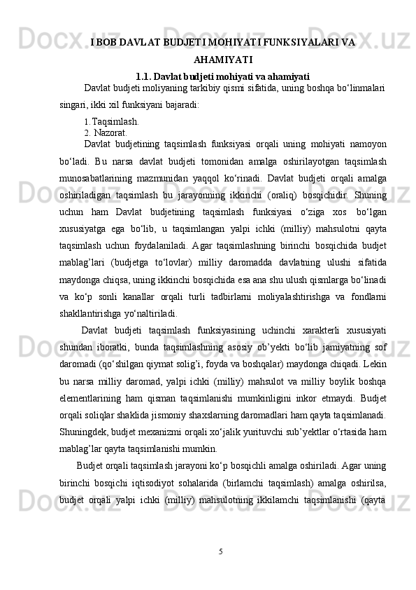 5I   BOB   DAVLAT   BUDJETI   MOHIYATI   FUNKSIYALARI   VA  
AHAMIYATI
1.1. Davlat   budjeti   mohiyati   va   ahamiyati
Davlat   budjeti   moliyaning   tarkibiy   qismi   sifatida,   uning   boshqa   bо‘linmalari  
singari,   ikki   xil funksiyani   bajaradi:
1. Taqsimlash.
2. Nazorat.
Davlat   budjetining   taqsimlash   funksiyasi   orqali   uning   mohiyati   namoyon
bо‘ladi.   Bu   narsa   davlat   budjeti   tomonidan   amalga   oshirilayotgan   taqsimlash
munosabatlarining   mazmunidan   yaqqol   kо‘rinadi.   Davlat   budjeti   orqali   amalga
oshiriladigan   taqsimlash   bu   jarayonning   ikkinchi   (oraliq)   bosqichidir.   Shuning
uchun   ham   Davlat   budjetining   taqsimlash   funksiyasi   о‘ziga   xos   bо‘lgan
xususiyatga   ega   bо‘lib,   u   taqsimlangan   yalpi   ichki   (milliy)   mahsulotni   qayta
taqsimlash   uchun   foydalaniladi.   Agar   taqsimlashning   birinchi   bosqichida   budjet
mablag’lari   (budjetga   tо‘lovlar)   milliy   daromadda   davlatning   ulushi   sifatida
maydonga chiqsa, uning ikkinchi bosqichida esa ana shu ulush qismlarga bо‘linadi
va   kо‘p   sonli   kanallar   orqali   turli   tadbirlarni   moliyalashtirishga   va   fondlarni
shakllantirishga   yо‘naltiriladi.
Davlat   budjeti   taqsimlash   funksiyasining   uchinchi   xarakterli   xususiyati
shundan   iboratki,   bunda   taqsimlashning   asosiy   ob’yekti   bо‘lib   jamiyatning   sof
daromadi (qо‘shilgan qiymat solig’i, foyda va boshqalar) maydonga chiqadi. Lekin
bu   narsa   milliy   daromad,   yalpi   ichki   (milliy)   mahsulot   va   milliy   boylik   boshqa
elementlarining   ham   qisman   taqsimlanishi   mumkinligini   inkor   etmaydi.   Budjet
orqali soliqlar shaklida jismoniy shaxslarning daromadlari ham qayta taqsimlanadi.
Shuningdek, budjet mexanizmi orqali xо‘jalik yurituvchi sub’yektlar о‘rtasida ham
mablag’lar   qayta   taqsimlanishi   mumkin.
Budjet orqali taqsimlash jarayoni kо‘p bosqichli amalga oshiriladi. Agar uning
birinchi   bosqichi   iqtisodiyot   sohalarida   (birlamchi   taqsimlash)   amalga   oshirilsa,
budjet   orqali   yalpi   ichki   (milliy)   mahsulotning   ikkilamchi   taqsimlanishi   (qayta 