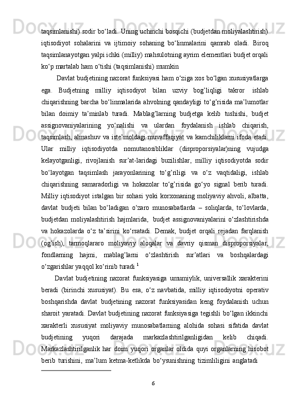 6taqsimlanishi) sodir bо‘ladi. Uning uchinchi bosqichi (budjetdan moliyalashtirish)
iqtisodiyot   sohalarini   va   ijtimoiy   sohaning   bо‘linmalarini   qamrab   oladi.   Biroq
taqsimlanayotgan yalpi ichki (milliy) mahsulotning ayrim elementlari budjet orqali
kо‘p   martalab   ham   о‘tishi   (taqsimlanishi)   mumkin
Davlat budjetining nazorat funksiyasi ham о‘ziga xos bо‘lgan xususiyatlarga
ega.   Budjetning   milliy   iqtisodiyot   bilan   uzviy   bog’liqligi   takror   ishlab
chiqarishning barcha bо‘linmalarida ahvolning qandayligi  tо‘g’risida  ma’lumotlar
bilan   doimiy   ta’minlab   turadi.   Mablag’larning   budjetga   kelib   tushishi,   budjet
assignovaniyalarining   yо‘nalishi   va   ulardan   foydalanish   ishlab   chiqarish,
taqsimlash, almashuv va iste’moldagi muvaffaqiyat  va kamchiliklarni ifoda etadi.
Ular   milliy   iqtisodiyotda   nomutanosibliklar   (disproporsiyalar)ning   vujudga
kelayotganligi,   rivojlanish   sur’at-laridagi   buzilishlar,   milliy   iqtisodiyotda   sodir
bо‘layotgan   taqsimlash   jarayonlarining   tо‘g’riligi   va   о‘z   vaqtidaligi,   ishlab
chiqarishning   samaradorligi   va   hokazolar   tо‘g’risida   gо‘yo   signal   berib   turadi.
Milliy   iqtisodiyot   istalgan   bir   sohasi   yoki   korxonaning   moliyaviy   ahvoli,   albatta,
davlat   budjeti   bilan   bо‘ladigan   о‘zaro   munosabatlarda   –   soliqlarda,   tо‘lovlarda,
budjetdan   moliyalashtirish   hajmlarida,   budjet   assignovaniyalarini   о‘zlashtirishda
va   hokazolarda   о‘z   ta’sirini   kо‘rsatadi.   Demak,   budjet   orqali   rejadan   farqlanish
(og’ish),   tarmoqlararo   moliyaviy   aloqalar   va   davriy   qisman   disproporsiyalar,
fondlarning   hajmi,   mablag’larni   о‘zlashtirish   sur’atlari   va   boshqalardagi
о‘zgarishlar   yaqqol   kо‘rinib   turadi   1
Davlat   budjetining   nazorat   funksiyasiga   umumiylik,   universallik   xarakterini
beradi   (birinchi   xususiyat).   Bu   esa,   о‘z   navbatida,   milliy   iqtisodiyotni   operativ
boshqarishda   davlat   budjetining   nazorat   funksiyasidan   keng   foydalanish   uchun
sharoit yaratadi. Davlat budjetining nazorat funksiyasiga tegishli bо‘lgan ikkinchi
xarakterli   xususiyat   moliyaviy   munosabatlarning   alohida   sohasi   sifatida   davlat
budjetining   yuqori   darajada   markazlashtirilganligidan   kelib   chiqadi.
Markazlashtirilganlik   har   doim   yuqori   organlar   oldida   quyi   organlarning   hisobot
berib   turishini,   ma’lum   ketma-ketlikda   bо‘ysunishning   tizimliligini   anglatadi 