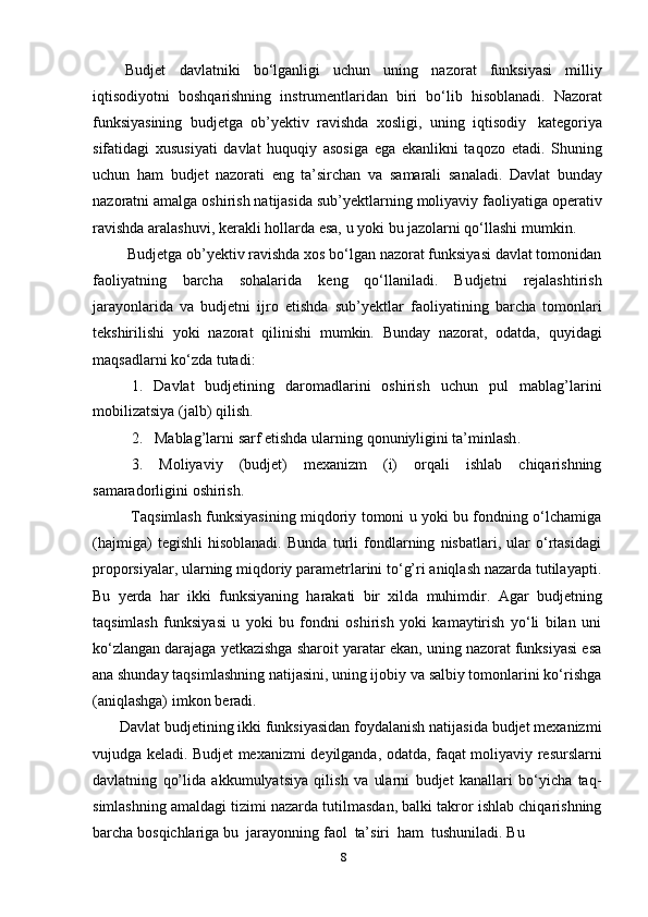 8Budjet   davlatniki   bо‘lganligi   uchun   uning   nazorat   funksiyasi   milliy
iqtisodiyotni   boshqarishning   instrumentlaridan   biri   bо‘lib   hisoblanadi.   Nazorat
funksiyasining   budjetga   ob’yektiv   ravishda   xosligi,   uning   iqtisodiy   kategoriya
sifatidagi   xususiyati   davlat   huquqiy   asosiga   ega   ekanlikni   taqozo   etadi.   Shuning
uchun   ham   budjet   nazorati   eng   ta’sirchan   va   samarali   sanaladi.   Davlat   bunday
nazoratni   amalga oshirish natijasida sub’yektlarning moliyaviy faoliyatiga operativ
ravishda   aralashuvi,   kerakli   hollarda   esa,   u   yoki   bu   jazolarni qо‘llashi   mumkin.
Budjetga ob’yektiv ravishda xos bо‘lgan nazorat funksiyasi davlat tomonidan
faoliyatning   barcha   sohalarida   keng   qо‘llaniladi.   Budjetni   rejalashtirish
jarayonlarida   va   budjetni   ijro   etishda   sub’yektlar   faoliyatining   barcha   tomonlari
tekshirilishi   yoki   nazorat   qilinishi   mumkin.   Bunday   nazorat,   odatda,   quyidagi
maqsadlarni   kо‘zda   tutadi:
1. Davlat budjetining daromadlarini   oshirish uchun   pul mablag’larini
mobilizatsiya   (jalb)   qilish .
2. M ablag’larni   sarf   etishda   ularning   qonuniyligini   ta’minlash .
3. Moliyaviy (budjet) mexanizm (i) orqali ishlab chiqarishning
samaradorligini   oshirish.
Taqsimlash funksiyasining miqdoriy tomoni u yoki bu fondning о‘lchamiga
(hajmiga)   tegishli   hisoblanadi.   Bunda   turli   fondlarning   nisbatlari,   ular   о‘rtasidagi
proporsiyalar, ularning miqdoriy parametrlarini tо‘g’ri aniqlash nazarda tutilayapti.
Bu   yerda   har   ikki   funksiyaning   harakati   bir   xilda   muhimdir.   Agar   budjetning
taqsimlash   funksiyasi   u   yoki   bu   fondni   oshirish   yoki   kamaytirish   yо‘li   bilan   uni
kо‘zlangan darajaga yetkazishga sharoit yaratar ekan, uning nazorat funksiyasi esa
ana shunday taqsimlashning natijasini, uning ijobiy va salbiy tomonlarini kо‘rishga
(aniqlashga)   imkon   beradi.
Davlat budjetining ikki funksiyasidan foydalanish natijasida budjet mexanizmi
vujudga keladi. Budjet mexanizmi deyilganda, odatda, faqat moliyaviy resurslarni
davlatning   qо’lida   akkumulyatsiya   qilish   va   ularni   budjet   kanallari   bо‘yicha   taq-
simlashning amaldagi tizimi nazarda tutilmasdan, balki takror ishlab chiqarishning
barcha   bosqichlariga   bu   jarayonning   faol   ta’siri   ham   tushuniladi.   Bu 