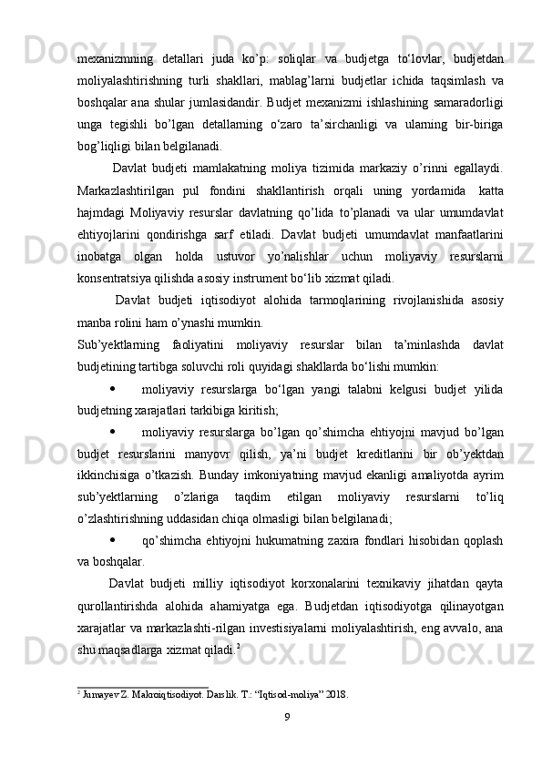 9mexanizmning   detallari   juda   kо’p:   soliqlar   va   budjetga   tо‘lovlar,   budjetdan
moliyalashtirishning   turli   shakllari,   mablag’larni   budjetlar   ichida   taqsimlash   va
boshqalar  ana  shular   jumlasidandir.   Budjet  mexanizmi  ishlashining  samaradorligi
unga   tegishli   bо’lgan   detallarning   о‘zaro   ta’sirchanligi   va   ularning   bir-biriga
bog’liqligi bilan   belgilanadi.
Davlat   budjeti   mamlakatning   moliya   tizimida   markaziy   о’rinni   egallaydi.
Markazlashtirilgan   pul   fondini   shakllantirish   orqali   uning   yordamida   katta
hajmdagi   Moliyaviy   resurslar   davlatning   qо’lida   tо’planadi   va   ular   umumdavlat
ehtiyojlarini   qondirishga   sarf   etiladi.   Davlat   budjeti   umumdavlat   manfaatlarini
inobatga   olgan   holda   ustuvor   yо’nalishlar   uchun   moliyaviy   resurslarni
konsentratsiya qilishda   asosiy instrument   bо‘lib   xizmat qiladi.
Davlat   budjeti   iqtisodiyot   alohida   tarmoqlarining   rivojlanishida   asosiy
manba   rolini   ham   о’ynashi mumkin.
Sub’yektlarning   faoliyatini   moliyaviy   resurslar   bilan   ta’minlashda   davlat
budjetining   tartibga   soluvchi roli   quyidagi   shakllarda   bо‘lishi mumkin:
 moliyaviy   resurslarga   bо‘lgan   yangi   talabni   kelgusi   budjet   yilida
budjetning xarajatlari   tarkibiga   kiritish;
 moliyaviy   resurslarga   bо’lgan   qо’shimcha   ehtiyojni   mavjud   bо’lgan
budjet   resurslarini   manyovr   qilish,   ya’ni   budjet   kreditlarini   bir   ob’yektdan
ikkinchisiga   о’tkazish.   Bunday   imkoniyatning   mavjud   ekanligi   amaliyotda   ayrim
sub’yektlarning   о’zlariga   taqdim   etilgan   moliyaviy   resurslarni   tо’liq
о’zlashtirishning   uddasidan   chiqa   olmasligi   bilan   belgilanadi;
 qо’shimcha   ehtiyojni   hukumatning   zaxira   fondlari   hisobidan   qoplash
va   boshqalar.
Davlat   budjeti   milliy   iqtisodiyot   korxonalarini   texnikaviy   jihatdan   qayta
qurollantirishda   alohida   ahamiyatga   ega.   Budjetdan   iqtisodiyotga   qilinayotgan
xarajatlar va markazlashti-rilgan investisiyalarni  moliyalashtirish, eng avvalo, ana
shu maqsadlarga   xizmat   qiladi. 2
2
  Jumayev   Z.   Makroiqtisodiyot. Darslik.   T.:   “Iqtisod-moliya”   2018. 