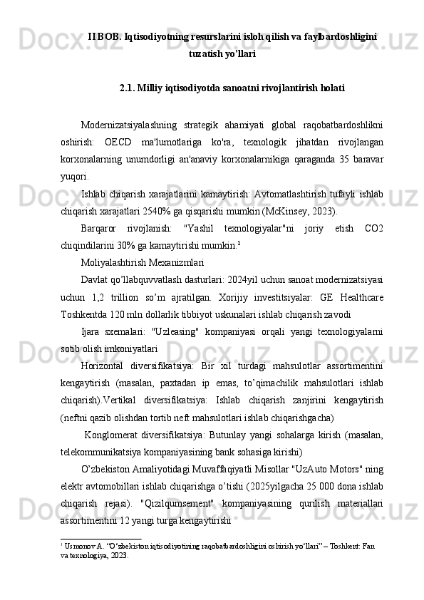 II BOB. Iqtisodiyotning resurslarini isloh qilish va faylbardoshligini
tuzatish yo'llari
2.1. Milliy iqtisodiyotda sanoatni rivojlantirish holati
Modernizatsiyalashning   strategik   ahamiyati   global   raqobatbardoshlikni
oshirish:   OECD   ma'lumotlariga   ko'ra,   texnologik   jihatdan   rivojlangan
korxonalarning   unumdorligi   an'anaviy   korxonalarnikiga   qaraganda   35   baravar
yuqori.
Ishlab   chiqarish   xarajatlarini   kamaytirish:   Avtomatlashtirish   tufayli   ishlab
chiqarish xarajatlari 2540% ga qisqarishi mumkin (McKinsey, 2023).
Barqaror   rivojlanish:   "Yashil   texnologiyalar"ni   joriy   etish   CO2
chiqindilarini 30% ga kamaytirishi mumkin. 1
Moliyalashtirish Mexanizmlari
Davlat qo’llabquvvatlash dasturlari: 2024yil uchun sanoat modernizatsiyasi
uchun   1,2   trillion   so’m   ajratilgan.   Xorijiy   investitsiyalar:   GE   Healthcare
Toshkentda 120 mln dollarlik tibbiyot uskunalari ishlab chiqarish zavodi
Ijara   sxemalari:   "Uzleasing"   kompaniyasi   orqali   yangi   texnologiyalarni
sotib olish imkoniyatlari
Horizontal   diversifikatsiya:   Bir   xil   turdagi   mahsulotlar   assortimentini
kengaytirish   (masalan,   paxtadan   ip   emas,   to’qimachilik   mahsulotlari   ishlab
chiqarish).Vertikal   diversifikatsiya:   Ishlab   chiqarish   zanjirini   kengaytirish
(neftni qazib olishdan tortib neft mahsulotlari ishlab chiqarishgacha)
  Konglomerat   diversifikatsiya:   Butunlay   yangi   sohalarga   kirish   (masalan,
telekommunikatsiya kompaniyasining bank sohasiga kirishi)
O’zbekiston Amaliyotidagi Muvaffaqiyatli Misollar "UzAuto Motors" ning
elektr avtomobillari ishlab chiqarishga o’tishi (2025yilgacha 25 000 dona ishlab
chiqarish   rejasi).   "Qizilqumsement"   kompaniyasining   qurilish   materiallari
assortimentini 12 yangi turga kengaytirishi
1
  Usmonov A. “O‘zbekiston iqtisodiyotining raqobatbardoshligini oshirish yo‘llari” – Toshkent: Fan 
va texnologiya, 2023. 