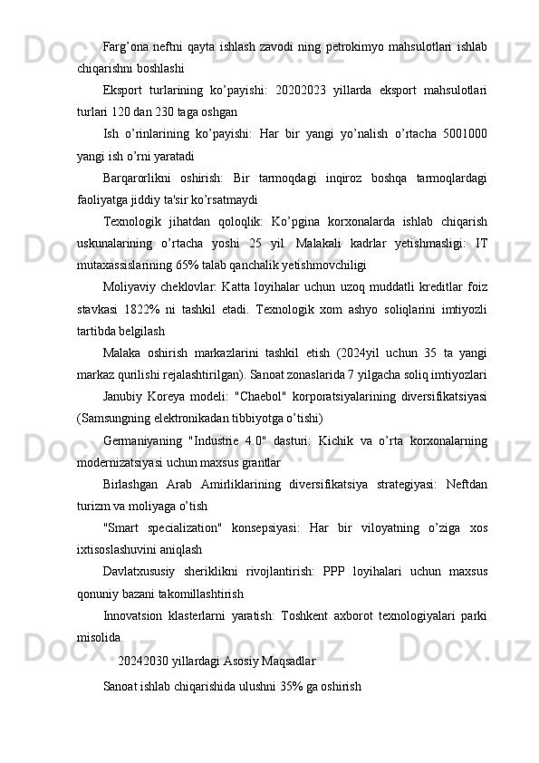 Farg’ona   neftni   qayta   ishlash   zavodi   ning   petrokimyo   mahsulotlari   ishlab
chiqarishni boshlashi
Eksport   turlarining   ko’payishi:   20202023   yillarda   eksport   mahsulotlari
turlari 120 dan 230 taga oshgan
Ish   o’rinlarining   ko’payishi:   Har   bir   yangi   yo’nalish   o’rtacha   5001000
yangi ish o’rni yaratadi
Barqarorlikni   oshirish:   Bir   tarmoqdagi   inqiroz   boshqa   tarmoqlardagi
faoliyatga jiddiy ta'sir ko’rsatmaydi
Texnologik   jihatdan   qoloqlik:   Ko’pgina   korxonalarda   ishlab   chiqarish
uskunalarining   o’rtacha   yoshi   25   yil.   Malakali   kadrlar   yetishmasligi:   IT
mutaxassislarining 65% talab qanchalik yetishmovchiligi
Moliyaviy   cheklovlar:   Katta   loyihalar   uchun   uzoq   muddatli   kreditlar   foiz
stavkasi   1822%   ni   tashkil   etadi.   Texnologik   xom   ashyo   soliqlarini   imtiyozli
tartibda belgilash
Malaka   oshirish   markazlarini   tashkil   etish   (2024yil   uchun   35   ta   yangi
markaz qurilishi rejalashtirilgan). Sanoat zonaslarida 7 yilgacha soliq imtiyozlari
Janubiy   Koreya   modeli:   "Chaebol"   korporatsiyalarining   diversifikatsiyasi
(Samsungning elektronikadan tibbiyotga o’tishi)
Germaniyaning   "Industrie   4.0"   dasturi:   Kichik   va   o’rta   korxonalarning
modernizatsiyasi uchun maxsus grantlar
Birlashgan   Arab   Amirliklarining   diversifikatsiya   strategiyasi:   Neftdan
turizm va moliyaga o’tish
"Smart   specialization"   konsepsiyasi:   Har   bir   viloyatning   o’ziga   xos
ixtisoslashuvini aniqlash
Davlatxususiy   sheriklikni   rivojlantirish:   PPP   loyihalari   uchun   maxsus
qonuniy bazani takomillashtirish
Innovatsion   klasterlarni   yaratish:   Toshkent   axborot   texnologiyalari   parki
misolida
ㅤ 20242030 yillardagi Asosiy Maqsadlar ㅤ
Sanoat ishlab chiqarishida ulushni 35% ga oshirish ㅤ 