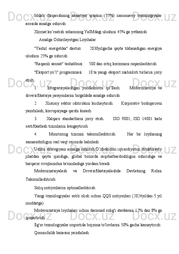 Ishlab   chiqarishning   aksariyat   qismini   (75%)   zamonaviy   texnologiyalar
asosida amalga oshirish ㅤ
Xizmat ko’rsatish sohasining YaIMdagi ulushini 45% ga yetkazish
ㅤ Amalga Oshirilayotgan Loyihalar ㅤ
"Yashil   energetika"   dasturi: ㅤ   2030yilgacha   qayta   tiklanadigan   energiya
ulushini 25% ga oshirish
"Raqamli sanoat" tashabbusi: ㅤ   500 dan ortiq korxonani raqamlashtirish
"Eksport yo’l" programmasi: ㅤ   10 ta yangi eksport mahsuloti turlarini joriy
etish
1.   ㅤ Integratsiyalashgan   yondashuvni   qo’llash: ㅤ   Modernizatsiya   va
diversifikatsiya jarayonlarini birgalikda amalga oshirish
2.   ㅤ Xususiy   sektor   ishtirokini   kuchaytirish: ㅤ   Korporativ   boshqaruvni
yaxshilash, korrupsiyaga qarshi kurash
3.   ㅤ Xalqaro   standartlarni   joriy   etish: ㅤ   ISO   9001,   ISO   14001   kabi
sertifikatlash tizimlarini kengaytirish
4.   ㅤ Monitoring   tizimini   takomillashtirish: ㅤ   Har   bir   loyihaning
samaradorligini real vaqt rejimida baholash
Ushbu strategiyani amalga oshirish O’zbekiston iqtisodiyotini strukturaviy
jihatdan   qayta   qurishga,   global   bozorda   raqobatbardoshligini   oshirishga   va
barqaror rivojlanishni ta'minlashga yordam beradi.
Modernizatsiyalash   va   Diversifikatsiyalashda   Davlatning   Rolini
Takomillashtirish ㅤ
Soliq imtiyozlarini optimallashtirish: ㅤ  
Yangi texnologiyalar sotib olish uchun QQS imtiyozlari (2024yildan 5 yil
muddatga)
Modernizatsiya loyihalari uchun daromad solig'i stavkasini 12% dan 8% ga
qisqartirish
Ilg'or texnologiyalar importida bojxona to'lovlarini 50% gacha kamaytirish
Qonunchilik bazasini yaxshilash: ㅤ 