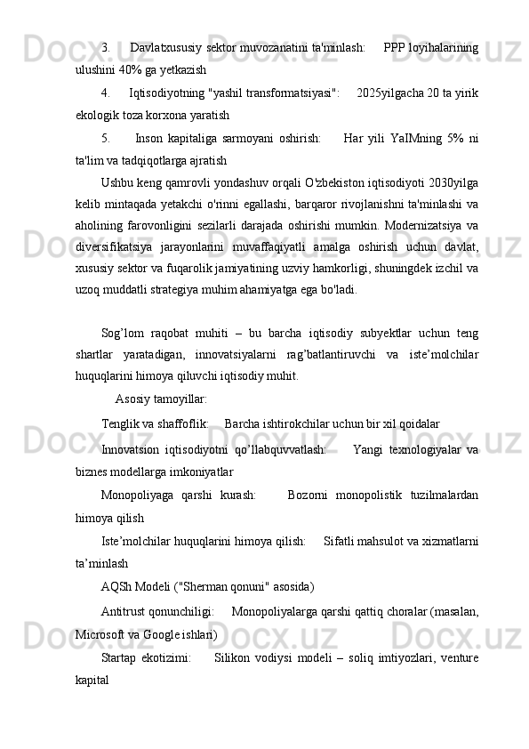 3.   ㅤ Davlatxususiy sektor muvozanatini ta'minlash: ㅤ   PPP loyihalarining
ulushini 40% ga yetkazish
4.  ㅤ Iqtisodiyotning "yashil transformatsiyasi": ㅤ   2025yilgacha 20 ta yirik
ekologik toza korxona yaratish
5.   ㅤ Inson   kapitaliga   sarmoyani   oshirish: ㅤ   Har   yili   YaIMning   5%   ni
ta'lim va tadqiqotlarga ajratish
Ushbu keng qamrovli yondashuv orqali O'zbekiston iqtisodiyoti 2030yilga
kelib mintaqada yetakchi o'rinni egallashi, barqaror rivojlanishni  ta'minlashi  va
aholining   farovonligini   sezilarli   darajada   oshirishi   mumkin.   Modernizatsiya   va
diversifikatsiya   jarayonlarini   muvaffaqiyatli   amalga   oshirish   uchun   davlat,
xususiy sektor va fuqarolik jamiyatining uzviy hamkorligi, shuningdek izchil va
uzoq muddatli strategiya muhim ahamiyatga ega bo'ladi.
Sog’lom   raqobat   muhiti   –   bu   barcha   iqtisodiy   subyektlar   uchun   teng
shartlar   yaratadigan,   innovatsiyalarni   rag’batlantiruvchi   va   iste’molchilar
huquqlarini himoya qiluvchi iqtisodiy muhit. 
ㅤ Asosiy tamoyillar: ㅤ
Tenglik va shaffoflik: ㅤ   Barcha ishtirokchilar uchun bir xil qoidalar
Innovatsion   iqtisodiyotni   qo’llabquvvatlash: ㅤ   Yangi   texnologiyalar   va
biznes modellarga imkoniyatlar
Monopoliyaga   qarshi   kurash: ㅤ   Bozorni   monopolistik   tuzilmalardan
himoya qilish
Iste’molchilar huquqlarini himoya qilish: ㅤ   Sifatli mahsulot va xizmatlarni
ta’minlash
AQSh Modeli ("Sherman qonuni" asosida) ㅤ
Antitrust qonunchiligi: ㅤ   Monopoliyalarga qarshi qattiq choralar (masalan,
Microsoft va Google ishlari)
Startap   ekotizimi: ㅤ   Silikon   vodiysi   modeli   –   soliq   imtiyozlari,   venture
kapital 