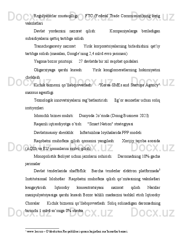 Regulyatorlar mustaqilligi: ㅤ   FTC (Federal Trade Commission)ning keng
vakolatlari
Davlat   yordamini   nazorat   qilish: ㅤ   Kompaniyalarga   beriladigan
subsidiyalarni qattiq tartibga solish
Transchegaraviy   nazorat: ㅤ   Yirik   korporatsiyalarning   birlashishini   qat’iy
tartibga solish (masalan, Google’ning 2,4 mlrd evro jarimasi)
Yagona bozor printsipi: ㅤ   27 davlatda bir xil raqobat qoidalari
Oligarxiyaga   qarshi   kurash: ㅤ   Yirik   konglomeratlarning   hokimiyatini
cheklash
Kichik biznesni qo’llabquvvatlash: ㅤ   "Korea SMEs and Startups Agency"
maxsus agentligi
Texnologik innovatsiyalarni rag’batlantirish: ㅤ   Ilg’or sanoatlar uchun soliq
imtiyozlari
Ishonchli biznes muhiti: ㅤ   Dunyoda 2o’rinda (Doing Business 2023)
Raqamli iqtisodiyotga o’tish: ㅤ   "Smart Nation" strategiyasi
Davlatxususiy sheriklik: ㅤ   Infratuzilma loyihalarida PPP modeli
Raqobatni   muhofaza   qilish   qonunini   yangilash: ㅤ   Xorijiy   tajriba   asosida
(AQSh va EU qonunlarini sintez qilish)
Monopolistik faoliyat uchun jazolarni oshirish: ㅤ   Daromadning 10% gacha
jarimalar
Davlat   tenderlarida   shaffoflik:     Barcha   tenderlar   elektron   platformada 2
Institutsional   Islohotlar     Raqobatni   muhofaza   qilish   qo’mitasining   vakolatlari
kengaytirish:   Iqtisodiy   konsentratsiyani   nazorat   qilish   Narxlar
manipulyatsiyasiga qarshi kurash Bozor tahlili markazini tashkil etish Iqtisodiy
Choralar ㅤ   Kichik biznesni  qo’llabquvvatlash:   Soliq solinadigan daromadning
birinchi 1 mlrd so’miga 0% stavka
2
  www.lex.uz – O‘zbekiston Respublikasi qonun hujjatlari ma’lumotlar bazasi. 