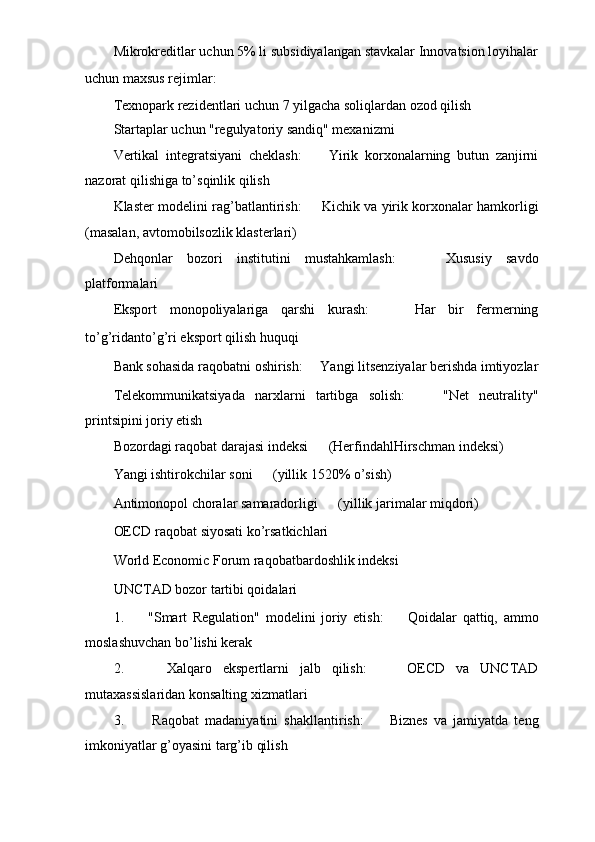 Mikrokreditlar uchun 5% li subsidiyalangan stavkalar Innovatsion loyihalar
uchun maxsus rejimlar: ㅤ
Texnopark rezidentlari uchun 7 yilgacha soliqlardan ozod qilish
Startaplar uchun "regulyatoriy sandiq" mexanizmi
Vertikal   integratsiyani   cheklash: ㅤ   Yirik   korxonalarning   butun   zanjirni
nazorat qilishiga to’sqinlik qilish
Klaster modelini rag’batlantirish: ㅤ   Kichik va yirik korxonalar hamkorligi
(masalan, avtomobilsozlik klasterlari)
Dehqonlar   bozori   institutini   mustahkamlash: ㅤ   Xususiy   savdo
platformalari
Eksport   monopoliyalariga   qarshi   kurash: ㅤ   Har   bir   fermerning
to’g’ridanto’g’ri eksport qilish huquqi ㅤ
Bank sohasida raqobatni oshirish: ㅤ   Yangi litsenziyalar berishda imtiyozlar
Telekommunikatsiyada   narxlarni   tartibga   solish: ㅤ   "Net   neutrality"
printsipini joriy etish
Bozordagi raqobat darajasi indeksi ㅤ   (HerfindahlHirschman indeksi)
Yangi ishtirokchilar soni ㅤ   (yillik 1520% o’sish)
Antimonopol choralar samaradorligi ㅤ   (yillik jarimalar miqdori)
OECD raqobat siyosati ko’rsatkichlari ㅤ
World Economic Forum raqobatbardoshlik indeksi ㅤ
UNCTAD bozor tartibi qoidalari ㅤ
1.   ㅤ "Smart   Regulation"   modelini   joriy   etish: ㅤ   Qoidalar   qattiq,   ammo
moslashuvchan bo’lishi kerak
2.   ㅤ Xalqaro   ekspertlarni   jalb   qilish: ㅤ   OECD   va   UNCTAD
mutaxassislaridan konsalting xizmatlari
3.   ㅤ Raqobat   madaniyatini   shakllantirish: ㅤ   Biznes   va   jamiyatda   teng
imkoniyatlar g’oyasini targ’ib qilish 