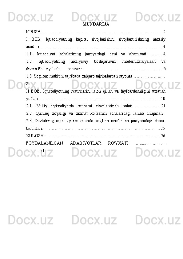MUNDARIJA
KIRISH ..................................................................................................................2
I   BOB.   Iqtisodiyotning   kapital   rivojlanishini   rivojlantirishning   nazariy
asoslari………………………………………………....................……………...4
1.1.   Iqtisodiyot   sohalarining   jamiyatdagi   o'rni   va   ahamiyati   ………4
1.2.   Iqtisodiyotning   moliyaviy   boshqaruvini   modernizatsiyalash   va
diversifikatsiyalash   jarayoni   ……………………………………….......6
1.3. Sog'lom muhitini tajribada xalqaro tajribalardan sayohat………………...…
8
II   BOB.   Iqtisodiyotning   resurslarini   isloh   qilish   va   faylbardoshligini   tuzatish
yo'llari………………………....................................…….....…….....……..…..10
2.1.   Milliy   iqtisodiyotda   sanoatni   rivojlantirish   holati   ……..……….21
2.2.   Qishloq   xo'jaligi   va   xizmat   ko'rsatish   sohalaridagi   ishlab   chiqarish  
2.3.   Davlatning   iqtisodiy   resurslarida   sog'lom   oziqlanish   jarayonidagi   chora-
tadbirlari…………………………………….....…………… .....………… ……25
XULOSA .......................................................................................  .....……... .....26
FOYDALANILGAN   ADABIYOTLAR   RO'YXATI   ….............……...
… ........ .31 