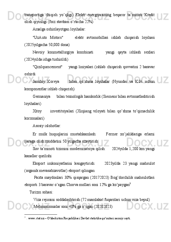 transportiga   chiqish   yo’qligi)   Elektr   energiyasining   beqaror   ta’minoti   Kredit
olish qiyinligi (foiz stavkasi o’rtacha 22%)
Amalga oshirilayotgan loyihalar: ㅤ
"UzAuto   Motors" ㅤ   elektr   avtomobillari   ishlab   chiqarish   loyihasi
(2025yilgacha 50,000 dona)
Navoiy   konmetallurgiya   kombinati ㅤ   yangi   qayta   ishlash   sexlari
(2024yilda ishga tushirildi)
"Qizilqumcement" ㅤ   yangi liniyalari (ishlab chiqarish quvvatini 2 baravar
oshirdi
Janubiy   Koreya ㅤ   bilan   qo’shma   loyihalar   (Hyundai   va   KIA   uchun
komponentlar ishlab chiqarish)
Germaniya ㅤ   bilan texnologik hamkorlik (Siemens bilan avtomatlashtirish
loyihalari)
Xitoy ㅤ   investitsiyalari   (Xinjiang   viloyati   bilan   qo’shma   to’qimachilik
korxonalari)
Asosiy islohotlar: ㅤ
Er   mulk   huquqlarini   mustahkamlash: ㅤ   Fermer   xo’jaliklariga   erlarni
ijaraga olish muddatini 50 yilgacha uzaytirish
Suv ta’minoti tizimini modernizatsiya qilish: ㅤ   2024yilda 1,200 km yangi
kanallar qurilishi
Eksport   imkoniyatlarini   kengaytirish: ㅤ   2023yilda   23   yangi   mahsulot
(organik mevasabzavotlar) eksport qilingan
  Paxta   maydonlari   30%   qisqargan   (20172023)   Bog’dorchilik   mahsulotlari
eksporti 3 baravar o’sgan Chorva mollari soni 12% ga ko’paygan 3
ㅤ Turizm sohasi: ㅤ
 Viza rejimini soddalashtirish (72 mamlakat fuqarolari uchun viza bepul)
 Mehmonxonalar soni 40% ga o’sgan (20202023)
3
  .  www.stat.uz – O‘zbekiston Respublikasi Davlat statistika qo‘mitasi rasmiy sayti . 