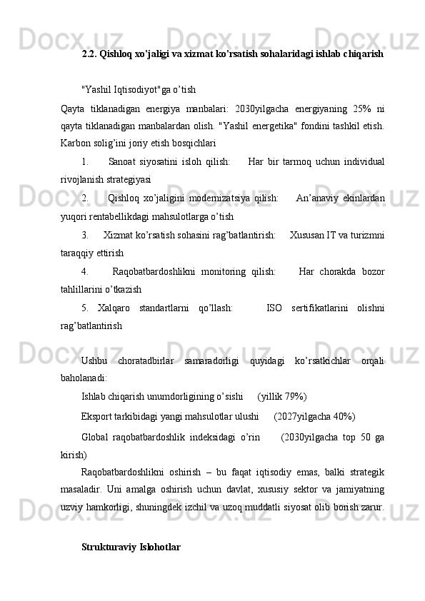 2.2. Qishloq xo'jaligi va xizmat ko'rsatish sohalaridagi ishlab chiqarish
"Yashil Iqtisodiyot"ga o’tish ㅤ
Qayta   tiklanadigan   energiya   manbalari:   2030yilgacha   energiyaning   25%   ni
qayta tiklanadigan manbalardan olish. "Yashil energetika" fondini tashkil etish.
Karbon solig’ini joriy etish bosqichlari
1.   ㅤ Sanoat   siyosatini   isloh   qilish: ㅤ   Har   bir   tarmoq   uchun   individual
rivojlanish strategiyasi
2.   ㅤ Qishloq   xo’jaligini   modernizatsiya   qilish: ㅤ   An’anaviy   ekinlardan
yuqori rentabellikdagi mahsulotlarga o’tish
3.  ㅤ Xizmat ko’rsatish sohasini rag’batlantirish: ㅤ   Xususan IT va turizmni
taraqqiy ettirish
4.   ㅤ Raqobatbardoshlikni   monitoring   qilish: ㅤ   Har   chorakda   bozor
tahlillarini o’tkazish
5.   Xalqaro   standartlarni   qo’llash: ㅤ   ISO   sertifikatlarini   olishni
rag’batlantirish
Ushbu   choratadbirlar   samaradorligi   quyidagi   ko’rsatkichlar   orqali
baholanadi:
Ishlab chiqarish unumdorligining o’sishi ㅤ   (yillik 79%)
Eksport tarkibidagi yangi mahsulotlar ulushi ㅤ   (2027yilgacha 40%)
Global   raqobatbardoshlik   indeksidagi   o’rin ㅤ   (2030yilgacha   top   50   ga
kirish)
Raqobatbardoshlikni   oshirish   –   bu   faqat   iqtisodiy   emas,   balki   strategik
masaladir.   Uni   amalga   oshirish   uchun   davlat,   xususiy   sektor   va   jamiyatning
uzviy hamkorligi, shuningdek izchil va uzoq muddatli siyosat olib borish zarur.
ㅤ
Strukturaviy Islohotlar ㅤ 