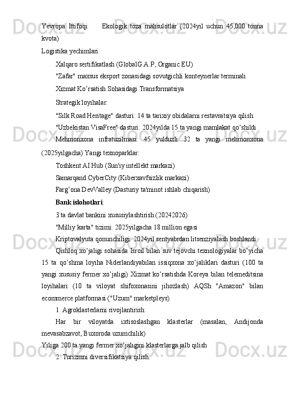 Yevropa   Ittifoqi: ㅤ   Ekologik   toza   mahsulotlar   (2024yil   uchun   45,000   tonna
kvota)
Logistika yechimlari: ㅤ
Xalqaro sertifikatlash (GlobalG.A.P, Organic EU)
"Zafar" maxsus eksport zonasidagi sovutgichli konteynerlar terminali
Xizmat Ko’rsatish Sohasidagi Transformatsiya ㅤ
Strategik loyihalar: ㅤ
"Silk Road Heritage" dasturi: 14 ta tarixiy obidalarni restavratsiya qilish
"Uzbekistan VisaFree" dasturi: 2024yilda 15 ta yangi mamlakat qo’shildi
Mehmonxona   infratuzilmasi:   45   yulduzli   32   ta   yangi   mehmonxona
(2025yilgacha) Yangi texnoparklar: ㅤ
Toshkent AI Hub (Sun'iy intellekt markazi)
Samarqand CyberCity (Kiberxavfsizlik markazi)
Farg’ona DevValley (Dasturiy ta'minot ishlab chiqarish)
Bank islohotlari : ㅤ
3 ta davlat bankini xususiylashtirish (20242026)
"Milliy karta" tizimi: 2025yilgacha 18 million egasi
Kriptovalyuta qonunchiligi: 2024yil sentyabrdan litsenziyalash boshlandi
Qishloq xo’jaligi sohasida Isroil bilan suv tejovchi texnologiyalar bo’yicha
15   ta   qo’shma   loyiha   Niderlandiyabilan   issiqxona   xo’jaliklari   dasturi   (100   ta
yangi xususiy fermer xo’jaligi) Xizmat ko’rsatishda Koreya bilan telemeditsina
loyihalari   (10   ta   viloyat   shifoxonasini   jihozlash)   AQSh   "Amazon"   bilan
ecommerce platformasi ("Uzum" marketpleys)
1. Agroklasterlarni rivojlantirish:
Har   bir   viloyatda   ixtisoslashgan   klasterlar   (masalan,   Andijonda
mevasabzavot, Buxoroda uzumchilik)
Yiliga 200 ta yangi fermer xo’jaligini klasterlarga jalb qilish
2. Turizmni diversifikatsiya qilish: 
