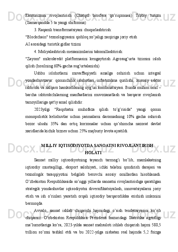 Ekoturizmni   rivojlantirish   (Chatqol   biosfera   qo’riqxonasi)   Tibbiy   turizm
(Samarqandda 5 ta yangi shifoxona)
3. Raqamli transformatsiyani chuqurlashtirish:
"Blockchain" texnologiyasini qishloq xo’jaligi zanjiriga joriy etish
AI asosidagi turistik gidlar tizimi
4. Moliyalashtirish mexanizmlarini takomillashtirish:
"Zayom"   mikrokredit   platformasini   kengaytirish   Agrosug’urta   tizimini   isloh
qilish (hosilning 60% gacha sug’urtalanishi)
Ushbu   islohotlarni   muvaffaqiyatli   amalga   oshirish   uchun   integral
yondashuvzarur:   qonunchilik   islohotlari,   infratuzilma   qurilishi,   xususiy   sektor
ishtiroki va xalqaro hamkorlikning uyg’un kombinatsiyasi. Bunda muhim omil –
barcha   ishtirokchilarning   manfaatlarini   muvozanatlash   va   barqaror   rivojlanish
tamoyillariga qat'iy amal qilishdir.
2023yilgi   "Raqobatni   muhofaza   qilish   to’g’risida"   yangi   qonun
monopolistik   kelishuvlar   uchun   jarimalarni   daromadning   10%   gacha   oshirish
bozor   ulushi   35%   dan   ortiq   korxonalar   uchun   qo’shimcha   nazorat   davlat
xaridlarida kichik biznes uchun 25% majburiy kvota ajratildi.
MILLIY IQTISODIYOTDA SANOATNI RIVOJLANTIRISH
HOLATI
Sanoat   milliy   iqtisodiyotning   tayanch   tarmog’i   bo’lib,   mamlakatning
iqtisodiy   mustaqilligi,   eksport   salohiyati,   ichki   talabni   qondirish   darajasi   va
texnologik   taraqqiyotini   belgilab   beruvchi   asosiy   omillardan   hisoblanadi.
O’zbekiston Respublikasida so’nggi yillarda sanoatni rivojlantirishga qaratilgan
strategik   yondashuvlar   iqtisodiyotni   diversifikatsiyalash,   innovatsiyalarni   joriy
etish   va   ish   o’rinlari   yaratish   orqali   iqtisodiy   barqarorlikka   erishish   imkonini
bermoqda.
Avvalo,   sanoat   ishlab   chiqarishi   hajmidagi   o’sish   tendensiyasini   ko’rib
chiqamiz.   O’zbekiston   Respublikasi   Prezidenti   huzuridagi   Statistika   agentligi
ma’lumotlariga ko’ra, 2023-yilda sanoat mahsuloti ishlab chiqarish hajmi 580,5
trillion   so’mni   tashkil   etdi   va   bu   2022-yilga   nisbatan   real   hajmda   5,2   foizga 