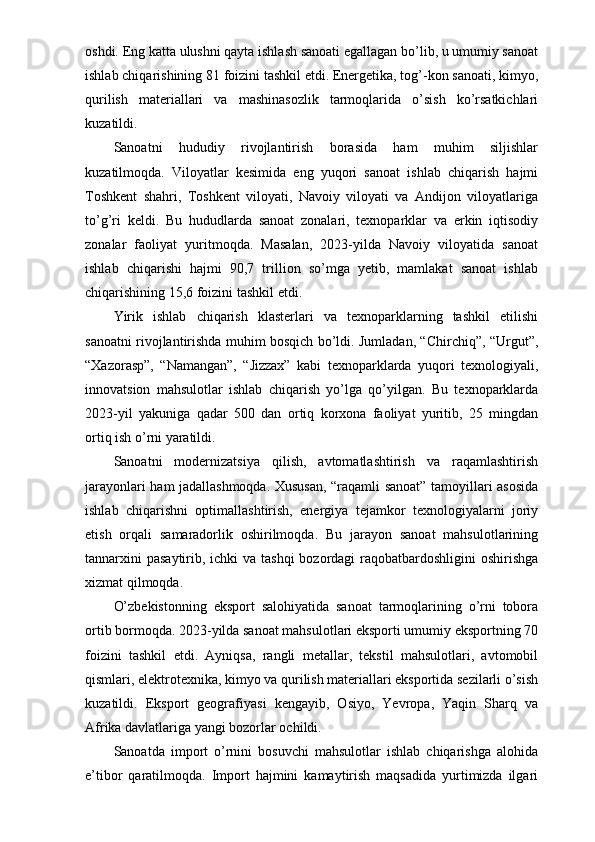 oshdi. Eng katta ulushni qayta ishlash sanoati egallagan bo’lib, u umumiy sanoat
ishlab chiqarishining 81 foizini tashkil etdi. Energetika, tog’-kon sanoati, kimyo,
qurilish   materiallari   va   mashinasozlik   tarmoqlarida   o’sish   ko’rsatkichlari
kuzatildi.
Sanoatni   hududiy   rivojlantirish   borasida   ham   muhim   siljishlar
kuzatilmoqda.   Viloyatlar   kesimida   eng   yuqori   sanoat   ishlab   chiqarish   hajmi
Toshkent   shahri,   Toshkent   viloyati,   Navoiy   viloyati   va   Andijon   viloyatlariga
to’g’ri   keldi.   Bu   hududlarda   sanoat   zonalari,   texnoparklar   va   erkin   iqtisodiy
zonalar   faoliyat   yuritmoqda.   Masalan,   2023-yilda   Navoiy   viloyatida   sanoat
ishlab   chiqarishi   hajmi   90,7   trillion   so’mga   yetib,   mamlakat   sanoat   ishlab
chiqarishining 15,6 foizini tashkil etdi.
Yirik   ishlab   chiqarish   klasterlari   va   texnoparklarning   tashkil   etilishi
sanoatni rivojlantirishda muhim bosqich bo’ldi. Jumladan, “Chirchiq”, “Urgut”,
“Xazorasp”,   “Namangan”,   “Jizzax”   kabi   texnoparklarda   yuqori   texnologiyali,
innovatsion   mahsulotlar   ishlab   chiqarish   yo’lga   qo’yilgan.   Bu   texnoparklarda
2023-yil   yakuniga   qadar   500   dan   ortiq   korxona   faoliyat   yuritib,   25   mingdan
ortiq ish o’rni yaratildi.
Sanoatni   modernizatsiya   qilish,   avtomatlashtirish   va   raqamlashtirish
jarayonlari ham jadallashmoqda. Xususan, “raqamli sanoat” tamoyillari asosida
ishlab   chiqarishni   optimallashtirish,   energiya   tejamkor   texnologiyalarni   joriy
etish   orqali   samaradorlik   oshirilmoqda.   Bu   jarayon   sanoat   mahsulotlarining
tannarxini  pasaytirib, ichki va tashqi  bozordagi raqobatbardoshligini oshirishga
xizmat qilmoqda.
O’zbekistonning   eksport   salohiyatida   sanoat   tarmoqlarining   o’rni   tobora
ortib bormoqda. 2023-yilda sanoat mahsulotlari eksporti umumiy eksportning 70
foizini   tashkil   etdi.   Ayniqsa,   rangli   metallar,   tekstil   mahsulotlari,   avtomobil
qismlari, elektrotexnika, kimyo va qurilish materiallari eksportida sezilarli o’sish
kuzatildi.   Eksport   geografiyasi   kengayib,   Osiyo,   Yevropa,   Yaqin   Sharq   va
Afrika davlatlariga yangi bozorlar ochildi.
Sanoatda   import   o’rnini   bosuvchi   mahsulotlar   ishlab   chiqarishga   alohida
e’tibor   qaratilmoqda.   Import   hajmini   kamaytirish   maqsadida   yurtimizda   ilgari 
