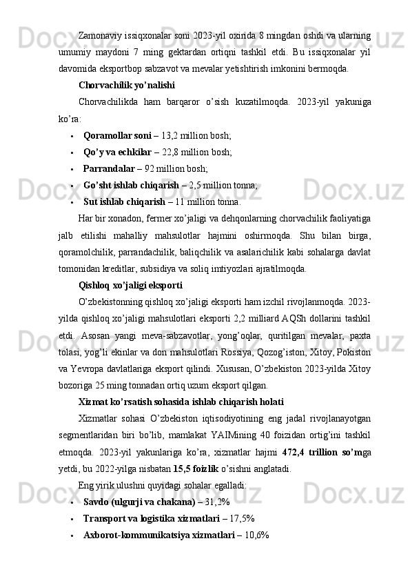 Zamonaviy issiqxonalar soni 2023-yil oxirida 8 mingdan oshdi va ularning
umumiy   maydoni   7   ming   gektardan   ortiqni   tashkil   etdi.   Bu   issiqxonalar   yil
davomida eksportbop sabzavot va mevalar yetishtirish imkonini bermoqda.
Chorvachilik yo’nalishi
Chorvachilikda   ham   barqaror   o’sish   kuzatilmoqda.   2023-yil   yakuniga
ko’ra:
 Qoramollar soni  – 13,2 million bosh;
 Qo’y va echkilar  – 22,8 million bosh;
 Parrandalar  – 92 million bosh;
 Go’sht ishlab chiqarish  – 2,5 million tonna;
 Sut ishlab chiqarish  – 11 million tonna.
Har bir xonadon, fermer xo’jaligi va dehqonlarning chorvachilik faoliyatiga
jalb   etilishi   mahalliy   mahsulotlar   hajmini   oshirmoqda.   Shu   bilan   birga,
qoramolchilik, parrandachilik, baliqchilik va asalarichilik kabi  sohalarga davlat
tomonidan kreditlar, subsidiya va soliq imtiyozlari ajratilmoqda.
Qishloq xo’jaligi eksporti
O’zbekistonning qishloq xo’jaligi eksporti ham izchil rivojlanmoqda. 2023-
yilda qishloq xo’jaligi mahsulotlari eksporti 2,2 milliard AQSh dollarini tashkil
etdi.   Asosan   yangi   meva-sabzavotlar,   yong’oqlar,   quritilgan   mevalar,   paxta
tolasi, yog’li ekinlar va don mahsulotlari Rossiya, Qozog’iston, Xitoy, Pokiston
va Yevropa davlatlariga eksport qilindi. Xususan, O’zbekiston 2023-yilda Xitoy
bozoriga 25 ming tonnadan ortiq uzum eksport qilgan.
Xizmat ko’rsatish sohasida ishlab chiqarish holati
Xizmatlar   sohasi   O’zbekiston   iqtisodiyotining   eng   jadal   rivojlanayotgan
segmentlaridan   biri   bo’lib,   mamlakat   YAIMining   40   foizidan   ortig’ini   tashkil
etmoqda.   2023-yil   yakunlariga   ko’ra,   xizmatlar   hajmi   472,4   trillion   so’m ga
yetdi, bu 2022-yilga nisbatan  15,5 foizlik  o’sishni anglatadi.
Eng yirik ulushni quyidagi sohalar egalladi:
 Savdo (ulgurji va chakana)  – 31,2%
 Transport va logistika xizmatlari  – 17,5%
 Axborot-kommunikatsiya xizmatlari  – 10,6% 