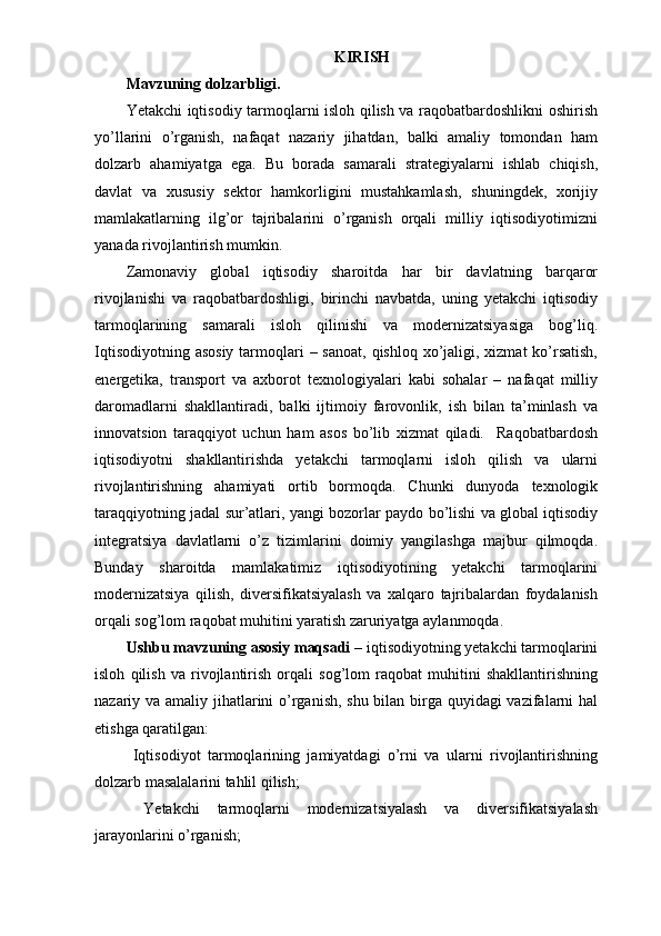 KIRISH
Mavzuning dolzarbligi.
Yetakchi iqtisodiy tarmoqlarni isloh qilish va raqobatbardoshlikni oshirish
yo’llarini   o’rganish,   nafaqat   nazariy   jihatdan,   balki   amaliy   tomondan   ham
dolzarb   ahamiyatga   ega.   Bu   borada   samarali   strategiyalarni   ishlab   chiqish,
davlat   va   xususiy   sektor   hamkorligini   mustahkamlash,   shuningdek,   xorijiy
mamlakatlarning   ilg’or   tajribalarini   o’rganish   orqali   milliy   iqtisodiyotimizni
yanada rivojlantirish mumkin. 
Zamonaviy   global   iqtisodiy   sharoitda   har   bir   davlatning   barqaror
rivojlanishi   va   raqobatbardoshligi,   birinchi   navbatda,   uning   yetakchi   iqtisodiy
tarmoqlarining   samarali   isloh   qilinishi   va   modernizatsiyasiga   bog’liq.
Iqtisodiyotning asosiy  tarmoqlari  – sanoat, qishloq  xo’jaligi, xizmat  ko’rsatish,
energetika,   transport   va   axborot   texnologiyalari   kabi   sohalar   –   nafaqat   milliy
daromadlarni   shakllantiradi,   balki   ijtimoiy   farovonlik,   ish   bilan   ta’minlash   va
innovatsion   taraqqiyot   uchun   ham   asos   bo’lib   xizmat   qiladi.     Raqobatbardosh
iqtisodiyotni   shakllantirishda   yetakchi   tarmoqlarni   isloh   qilish   va   ularni
rivojlantirishning   ahamiyati   ortib   bormoqda.   Chunki   dunyoda   texnologik
taraqqiyotning jadal sur’atlari, yangi bozorlar paydo bo’lishi va global iqtisodiy
integratsiya   davlatlarni   o’z   tizimlarini   doimiy   yangilashga   majbur   qilmoqda.
Bunday   sharoitda   mamlakatimiz   iqtisodiyotining   yetakchi   tarmoqlarini
modernizatsiya   qilish,   diversifikatsiyalash   va   xalqaro   tajribalardan   foydalanish
orqali sog’lom raqobat muhitini yaratish zaruriyatga aylanmoqda.    
Ushbu mavzuning asosiy maqsadi  – iqtisodiyotning yetakchi tarmoqlarini
isloh   qilish   va   rivojlantirish   orqali   sog’lom   raqobat   muhitini   shakllantirishning
nazariy va amaliy jihatlarini  o’rganish, shu bilan birga quyidagi  vazifalarni hal
etishga qaratilgan:  
  Iqtisodiyot   tarmoqlarining   jamiyatdagi   o’rni   va   ularni   rivojlantirishning
dolzarb masalalarini tahlil qilish;  
  Yetakchi   tarmoqlarni   modernizatsiyalash   va   diversifikatsiyalash
jarayonlarini o’rganish;   