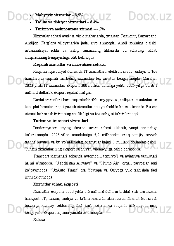  Moliyaviy xizmatlar  – 8,9%
 Ta’lim va tibbiyot xizmatlari  – 6,4%
 Turizm va mehmonxona xizmati  – 4,7%
Xizmatlar sohasi ayniqsa yirik shaharlarda, xususan Toshkent, Samarqand,
Andijon,   Farg’ona   viloyatlarida   jadal   rivojlanmoqda.   Aholi   sonining   o’sishi,
urbanizatsiya,   ichki   va   tashqi   turizmning   tiklanishi   bu   sohadagi   ishlab
chiqarishning kengayishiga olib kelmoqda.
Raqamli xizmatlar va innovatsion sohalar
Raqamli  iqtisodiyot  doirasida  IT  xizmatlari, elektron savdo,  onlayn to’lov
tizimlari   va   raqamli   marketing   xizmatlari   tez   sur’atda   kengaymoqda.   Masalan,
2023-yilda IT xizmatlari eksporti 300 million dollarga yetib, 2025-yilga borib 1
milliard dollarlik eksport rejalashtirilgan.
Davlat xizmatlari ham raqamlashtirilib,   my.gov.uz ,   soliq.uz ,   e-auksion.uz
kabi platformalar orqali yuzlab xizmatlar onlayn shaklda ko’rsatilmoqda. Bu esa
xizmat ko’rsatish tizimining shaffofligi va tezkorligini ta’minlamoqda.
Turizm va transport xizmatlari
Pandemiyadan   keyingi   davrda   turizm   sohasi   tiklanib,   yangi   bosqichga
ko’tarilmoqda.   2023-yilda   mamlakatga   5,2   milliondan   ortiq   xorijiy   sayyoh
tashrif  buyurdi va bu yo’nalishdagi  xizmatlar  hajmi 1 milliard dollardan oshdi.
Turizm xizmatlarining eksport salohiyati yildan-yilga oshib bormoqda.
Transport  xizmatlari   sohasida   avtomobil,  temiryo’l   va  aviatsiya   tashuvlari
hajmi   o’smoqda.   “Uzbekistan   Airways”   va   “Humo   Air”   orqali   parvozlar   soni
ko’paymoqda,   “UzAuto   Trans”   esa   Yevropa   va   Osiyoga   yuk   tashishda   faol
ishtirok etmoqda.
Xizmatlar sohasi eksporti
Xizmatlar eksporti 2023-yilda 3,6 milliard dollarni tashkil  etdi. Bu asosan
transport,   IT,   turizm,   moliya   va   ta’lim   xizmatlaridan   iborat.   Xizmat   ko’rsatish
bozoriga   xususiy   sektorning   faol   kirib   kelishi   va   raqamli   imkoniyatlarning
kengayishi eksport hajmini yanada oshirmoqda.
Xulosa 