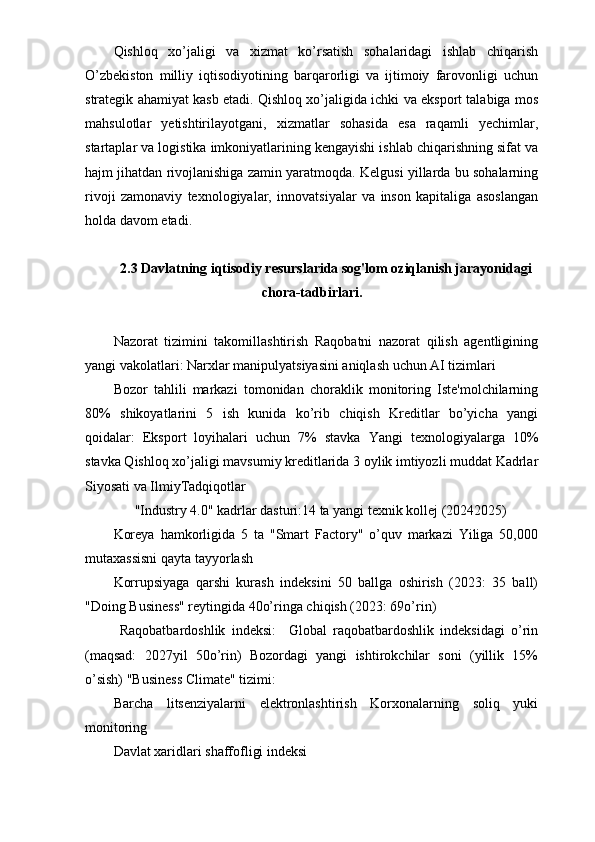 Qishloq   xo’jaligi   va   xizmat   ko’rsatish   sohalaridagi   ishlab   chiqarish
O’zbekiston   milliy   iqtisodiyotining   barqarorligi   va   ijtimoiy   farovonligi   uchun
strategik ahamiyat kasb etadi. Qishloq xo’jaligida ichki va eksport talabiga mos
mahsulotlar   yetishtirilayotgani,   xizmatlar   sohasida   esa   raqamli   yechimlar,
startaplar va logistika imkoniyatlarining kengayishi ishlab chiqarishning sifat va
hajm jihatdan rivojlanishiga zamin yaratmoqda. Kelgusi yillarda bu sohalarning
rivoji   zamonaviy   texnologiyalar,   innovatsiyalar   va   inson   kapitaliga   asoslangan
holda davom etadi.
2.3 Davlatning iqtisodiy resurslarida sog'lom oziqlanish jarayonidagi
chora-tadbirlari.
Nazorat   tizimini   takomillashtirish   Raqobatni   nazorat   qilish   agentligining
yangi vakolatlari: Narxlar manipulyatsiyasini aniqlash uchun AI tizimlari
Bozor   tahlili   markazi   tomonidan   choraklik   monitoring   Iste'molchilarning
80%   shikoyatlarini   5   ish   kunida   ko’rib   chiqish   Kreditlar   bo’yicha   yangi
qoidalar:   Eksport   loyihalari   uchun   7%   stavka   Yangi   texnologiyalarga   10%
stavka Qishloq xo’jaligi mavsumiy kreditlarida 3 oylik imtiyozli muddat Kadrlar
Siyosati va IlmiyTadqiqotlar
      "Industry 4.0" kadrlar dasturi:14 ta yangi texnik kollej (20242025)
Koreya   hamkorligida   5   ta   "Smart   Factory"   o’quv   markazi   Yiliga   50,000
mutaxassisni qayta tayyorlash
Korrupsiyaga   qarshi   kurash   indeksini   50   ballga   oshirish   (2023:   35   ball)
"Doing Business" reytingida 40o’ringa chiqish (2023: 69o’rin)
  Raqobatbardoshlik   indeksi:     Global   raqobatbardoshlik   indeksidagi   o’rin
(maqsad:   2027yil   50o’rin)   Bozordagi   yangi   ishtirokchilar   soni   (yillik   15%
o’sish) "Business Climate" tizimi:
Barcha   litsenziyalarni   elektronlashtirish   Korxonalarning   soliq   yuki
monitoring 
Davlat xaridlari shaffofligi indeksi 