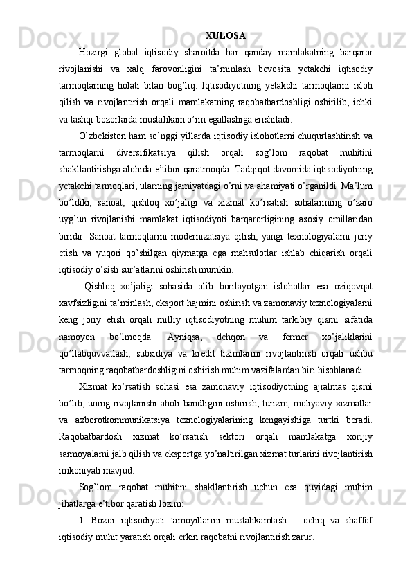 XULOSA
Hozirgi   global   iqtisodiy   sharoitda   har   qanday   mamlakatning   barqaror
rivojlanishi   va   xalq   farovonligini   ta’minlash   bevosita   yetakchi   iqtisodiy
tarmoqlarning   holati   bilan   bog’liq.   Iqtisodiyotning   yetakchi   tarmoqlarini   isloh
qilish   va   rivojlantirish   orqali   mamlakatning   raqobatbardoshligi   oshirilib,   ichki
va tashqi bozorlarda mustahkam o’rin egallashiga erishiladi. 
O’zbekiston ham so’nggi yillarda iqtisodiy islohotlarni chuqurlashtirish va
tarmoqlarni   diversifikatsiya   qilish   orqali   sog’lom   raqobat   muhitini
shakllantirishga alohida e’tibor qaratmoqda. Tadqiqot davomida iqtisodiyotning
yetakchi tarmoqlari, ularning jamiyatdagi o’rni va ahamiyati o’rganildi. Ma’lum
bo’ldiki,   sanoat,   qishloq   xo’jaligi   va   xizmat   ko’rsatish   sohalarining   o’zaro
uyg’un   rivojlanishi   mamlakat   iqtisodiyoti   barqarorligining   asosiy   omillaridan
biridir.   Sanoat   tarmoqlarini   modernizatsiya   qilish,   yangi   texnologiyalarni   joriy
etish   va   yuqori   qo’shilgan   qiymatga   ega   mahsulotlar   ishlab   chiqarish   orqali
iqtisodiy o’sish sur’atlarini oshirish mumkin.
  Qishloq   xo’jaligi   sohasida   olib   borilayotgan   islohotlar   esa   oziqovqat
xavfsizligini ta’minlash, eksport hajmini oshirish va zamonaviy texnologiyalarni
keng   joriy   etish   orqali   milliy   iqtisodiyotning   muhim   tarkibiy   qismi   sifatida
namoyon   bo’lmoqda.   Ayniqsa,   dehqon   va   fermer   xo’jaliklarini
qo’llabquvvatlash,   subsidiya   va   kredit   tizimlarini   rivojlantirish   orqali   ushbu
tarmoqning raqobatbardoshligini oshirish muhim vazifalardan biri hisoblanadi. 
Xizmat   ko’rsatish   sohasi   esa   zamonaviy   iqtisodiyotning   ajralmas   qismi
bo’lib, uning rivojlanishi  aholi bandligini oshirish, turizm, moliyaviy xizmatlar
va   axborotkommunikatsiya   texnologiyalarining   kengayishiga   turtki   beradi.
Raqobatbardosh   xizmat   ko’rsatish   sektori   orqali   mamlakatga   xorijiy
sarmoyalarni jalb qilish va eksportga yo’naltirilgan xizmat turlarini rivojlantirish
imkoniyati mavjud.
Sog’lom   raqobat   muhitini   shakllantirish   uchun   esa   quyidagi   muhim
jihatlarga e’tibor qaratish lozim:
1.   Bozor   iqtisodiyoti   tamoyillarini   mustahkamlash   –   ochiq   va   shaffof
iqtisodiy muhit yaratish orqali erkin raqobatni rivojlantirish zarur. 