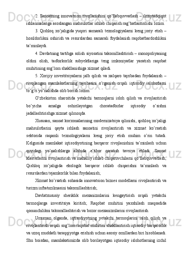 2. Sanoatning innovatsion rivojlanishini qo’llabquvvatlash  – ilmiytadqiqot
ishlanmalariga asoslangan mahsulotlar ishlab chiqarish rag’batlantirilishi lozim.
3.   Qishloq   xo’jaligida   yuqori   samarali   texnologiyalarni   keng   joriy   etish   –
hosildorlikni   oshirish   va   resurslardan   samarali   foydalanish   raqobatbardoshlikni
ta’minlaydi.
4. Davlatning tartibga solish siyosatini takomillashtirish – monopoliyaning
oldini   olish,   tadbirkorlik   subyektlariga   teng   imkoniyatlar   yaratish   raqobat
muhitining sog’lom shakllanishiga xizmat qiladi.
5.   Xorijiy   investitsiyalarni   jalb   qilish   va   xalqaro   tajribadan   foydalanish   –
rivojlangan   mamlakatlarning   tajribasini   o’rganish   orqali   iqtisodiy   islohotlarni
to’g’ri yo’nalishda olib borish lozim. 
O’zbekiston   sharoitida   yetakchi   tarmoqlarni   isloh   qilish   va   rivojlantirish
bo’yicha   amalga   oshirilayotgan   choratadbirlar   iqtisodiy   o’sishni
jadallashtirishga xizmat qilmoqda. 
Xususan, sanoat korxonalarining modernizatsiya qilinishi, qishloq xo’jaligi
mahsulotlarini   qayta   ishlash   sanoatini   rivojlantirish   va   xizmat   ko’rsatish
sektorida   raqamli   texnologiyalarni   keng   joriy   etish   muhim   o’rin   tutadi.
Kelgusida   mamlakat   iqtisodiyotining   barqaror   rivojlanishini   ta’minlash   uchun
quyidagi   yo’nalishlarga   alohida   e’tibor   qaratish   tavsiya   etiladi:   Sanoat
klasterlarini rivojlantirish va mahalliy ishlab chiqaruvchilarni qo’llabquvvatlash;
Qishloq   xo’jaligida   ekologik   barqaror   ishlab   chiqarishni   ta’minlash   va
resurslardan tejamkorlik bilan foydalanish; 
Xizmat ko’rsatish sohasida innovatsion biznes modellarni rivojlantirish va
turizm infratuzilmasini takomillashtirish; 
Davlatxususiy   sheriklik   mexanizmlarini   kengaytirish   orqali   yetakchi
tarmoqlarga   investitsiya   kiritish;   Raqobat   muhitini   yaxshilash   maqsadida
qonunchilikni takomillashtirish va bozor mexanizmlarini rivojlantirish. 
Umuman   olganda,   iqtisodiyotning   yetakchi   tarmoqlarini   isloh   qilish   va
rivojlantirish orqali sog’lom raqobat muhitini shakllantirish iqtisodiy barqarorlik
va uzoq muddatli taraqqiyotga erishish uchun asosiy omillardan biri hisoblanadi.
Shu   boisdan,   mamlakatimizda   olib   borilayotgan   iqtisodiy   islohotlarning   izchil 