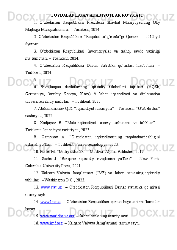 FOYDALANILGAN ADABIYOTLAR RO'YXATI
1.   O’zbekiston   Respublikasi   Prezidenti   Shavkat   Mirziyoyevning   Oliy
Majlisga Murojaatnomasi. – Toshkent, 2024.
2.   O’zbekiston   Respublikasi   “Raqobat   to’g’risida”gi   Qonuni.   –   2012   yil
6yanvar.
3.   O’zbekiston   Respublikasi   Investitsiyalar   va   tashqi   savdo   vazirligi
ma’lumotlari. – Toshkent, 2024.
4.   O’zbekiston   Respublikasi   Davlat   statistika   qo’mitasi   hisobotlari.   –
Toshkent, 2024.
5.
6.   Rivojlangan   davlatlarning   iqtisodiy   islohotlari   tajribasi   (AQSh,
Germaniya,   Janubiy   Koreya,   Xitoy)   //   Jahon   iqtisodiyoti   va   diplomatiya
universiteti ilmiy nashrlari. – Toshkent, 2023.
7. Abduraxmonov Q.X. “Iqtisodiyot nazariyasi” – Toshkent: “O’zbekiston”
nashriyoti, 2022.
8.   Xodjayev   B.   “Makroiqtisodiyot:   asosiy   tushuncha   va   tahlillar”   –
Toshkent: Iqtisodiyot nashriyoti, 2023.
9..   Usmonov   A.   “O’zbekiston   iqtisodiyotining   raqobatbardoshligini
oshirish yo’llari” – Toshkent: Fan va texnologiya, 2023.
10. Porter M. “Milliy ustunlik” – Moskva: Alpina Pablisher, 2019
11.   Sachs   J.   “Barqaror   iqtisodiy   rivojlanish   yo’llari”   –   New   York:
Columbia University Press, 2021.
12.   Xalqaro   Valyuta   Jamg’armasi   (IMF)   va   Jahon   bankining   iqtisodiy
tahlillari. – Washington D.C., 2023.
13.   www.stat.uz     –   O’zbekiston   Respublikasi   Davlat   statistika   qo’mitasi
rasmiy sayti.
14.   www.lex.uz    – O’zbekiston Respublikasi  qonun hujjatlari ma’lumotlar
bazasi.
15.  www.worldbank.org   – Jahon bankining rasmiy sayti.
16.  www.imf.org   – Xalqaro Valyuta Jamg’armasi rasmiy sayti. 