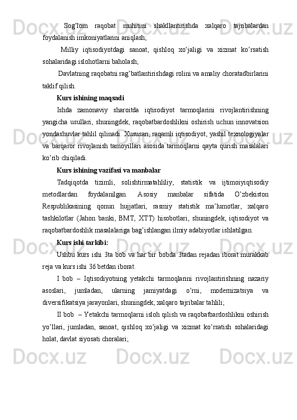  Sog’lom   raqobat   muhitini   shakllantirishda   xalqaro   tajribalardan
foydalanish imkoniyatlarini aniqlash;  
  Milliy   iqtisodiyotdagi   sanoat,   qishloq   xo’jaligi   va   xizmat   ko’rsatish
sohalaridagi islohotlarni baholash;  
 Davlatning raqobatni rag’batlantirishdagi rolini va amaliy choratadbirlarini
taklif qilish.  
Kurs ishining maqsadi
Ishda   zamonaviy   sharoitda   iqtisodiyot   tarmoqlarini   rivojlantirishning
yangicha   usullari,   shuningdek,   raqobatbardoshlikni   oshirish   uchun   innovatsion
yondashuvlar tahlil qilinadi. Xususan, raqamli iqtisodiyot, yashil texnologiyalar
va   barqaror   rivojlanish   tamoyillari   asosida   tarmoqlarni   qayta   qurish   masalalari
ko’rib chiqiladi.  
Kurs ishining vazifasi va manbalar
Tadqiqotda   tizimli,   solishtirmatahliliy,   statistik   va   ijtimoiyiqtisodiy
metodlardan   foydalanilgan.   Asosiy   manbalar   sifatida   O’zbekiston
Respublikasining   qonun   hujjatlari,   rasmiy   statistik   ma’lumotlar,   xalqaro
tashkilotlar   (Jahon   banki,   BMT,   XTT)   hisobotlari,   shuningdek,   iqtisodiyot   va
raqobatbardoshlik masalalariga bag’ishlangan ilmiy adabiyotlar ishlatilgan.  
Kurs ishi tarkibi:  
Ushbu kurs ishi  3ta bob va har bir bobda 3tadan rejadan iborat murakkab
reja va kurs ishi 36 betdan iborat.
I   bob   –   Iqtisodiyotning   yetakchi   tarmoqlarini   rivojlantirishning   nazariy
asoslari,   jumladan,   ularning   jamiyatdagi   o’rni,   modernizatsiya   va
diversifikatsiya jarayonlari, shuningdek, xalqaro tajribalar tahlili;  
II bob   – Yetakchi tarmoqlarni isloh qilish va raqobatbardoshlikni oshirish
yo’llari,   jumladan,   sanoat,   qishloq   xo’jaligi   va   xizmat   ko’rsatish   sohalaridagi
holat, davlat siyosati choralari;   