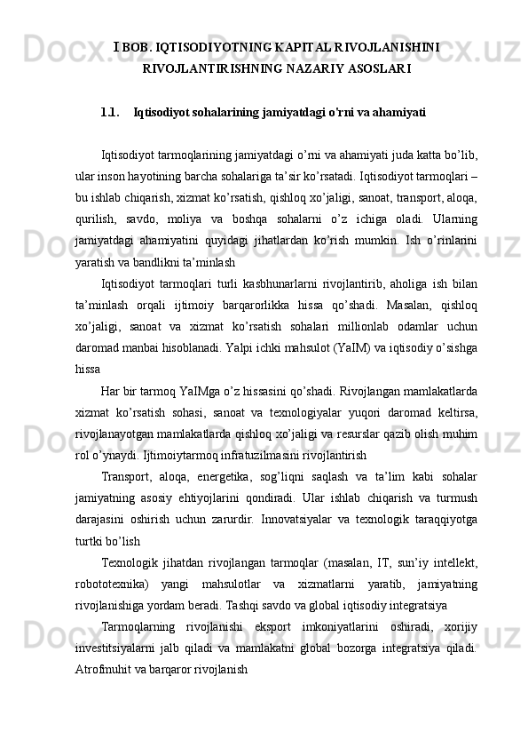 I  BOB. IQTISODIYOTNING KAPITAL RIVOJLANISHINI
RIVOJLANTIRISHNING NAZARIY ASOSLARI
1.1. Iqtisodiyot sohalarining jamiyatdagi o'rni va ahamiyati
Iqtisodiyot tarmoqlarining jamiyatdagi o’rni va ahamiyati juda katta bo’lib,
ular inson hayotining barcha sohalariga ta’sir ko’rsatadi. Iqtisodiyot tarmoqlari –
bu ishlab chiqarish, xizmat ko’rsatish, qishloq xo’jaligi, sanoat, transport, aloqa,
qurilish,   savdo,   moliya   va   boshqa   sohalarni   o’z   ichiga   oladi.   Ularning
jamiyatdagi   ahamiyatini   quyidagi   jihatlardan   ko’rish   mumkin.   Ish   o’rinlarini
yaratish va bandlikni ta’minlash 
Iqtisodiyot   tarmoqlari   turli   kasbhunarlarni   rivojlantirib,   aholiga   ish   bilan
ta’minlash   orqali   ijtimoiy   barqarorlikka   hissa   qo’shadi.   Masalan,   qishloq
xo’jaligi,   sanoat   va   xizmat   ko’rsatish   sohalari   millionlab   odamlar   uchun
daromad manbai hisoblanadi. Yalpi ichki mahsulot (YaIM) va iqtisodiy o’sishga
hissa 
Har bir tarmoq YaIMga o’z hissasini qo’shadi. Rivojlangan mamlakatlarda
xizmat   ko’rsatish   sohasi,   sanoat   va   texnologiyalar   yuqori   daromad   keltirsa,
rivojlanayotgan mamlakatlarda qishloq xo’jaligi va resurslar qazib olish muhim
rol o’ynaydi. Ijtimoiytarmoq infratuzilmasini rivojlantirish
Transport,   aloqa,   energetika,   sog’liqni   saqlash   va   ta’lim   kabi   sohalar
jamiyatning   asosiy   ehtiyojlarini   qondiradi.   Ular   ishlab   chiqarish   va   turmush
darajasini   oshirish   uchun   zarurdir.   Innovatsiyalar   va   texnologik   taraqqiyotga
turtki bo’lish
Texnologik   jihatdan   rivojlangan   tarmoqlar   (masalan,   IT,   sun’iy   intellekt,
robototexnika)   yangi   mahsulotlar   va   xizmatlarni   yaratib,   jamiyatning
rivojlanishiga yordam beradi. Tashqi savdo va global iqtisodiy integratsiya
Tarmoqlarning   rivojlanishi   eksport   imkoniyatlarini   oshiradi,   xorijiy
investitsiyalarni   jalb   qiladi   va   mamlakatni   global   bozorga   integratsiya   qiladi.
Atrofmuhit va barqaror rivojlanish   