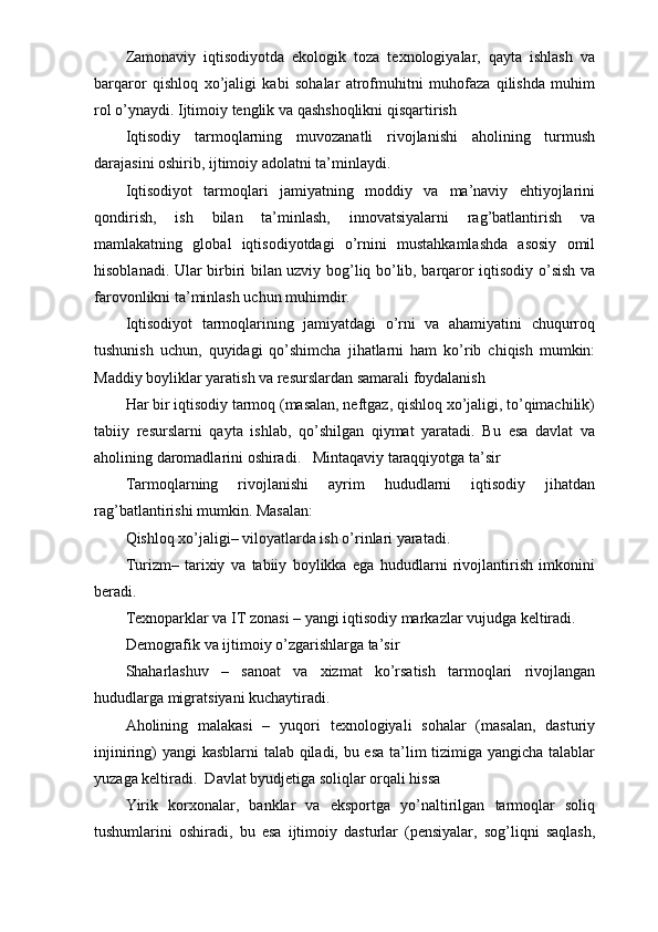 Zamonaviy   iqtisodiyotda   ekologik   toza   texnologiyalar,   qayta   ishlash   va
barqaror   qishloq   xo’jaligi   kabi   sohalar   atrofmuhitni   muhofaza   qilishda   muhim
rol o’ynaydi. Ijtimoiy tenglik va qashshoqlikni qisqartirish  
Iqtisodiy   tarmoqlarning   muvozanatli   rivojlanishi   aholining   turmush
darajasini oshirib, ijtimoiy adolatni ta’minlaydi.
Iqtisodiyot   tarmoqlari   jamiyatning   moddiy   va   ma’naviy   ehtiyojlarini
qondirish,   ish   bilan   ta’minlash,   innovatsiyalarni   rag’batlantirish   va
mamlakatning   global   iqtisodiyotdagi   o’rnini   mustahkamlashda   asosiy   omil
hisoblanadi. Ular birbiri bilan uzviy bog’liq bo’lib, barqaror iqtisodiy o’sish va
farovonlikni ta’minlash uchun muhimdir.
Iqtisodiyot   tarmoqlarining   jamiyatdagi   o’rni   va   ahamiyatini   chuqurroq
tushunish   uchun,   quyidagi   qo’shimcha   jihatlarni   ham   ko’rib   chiqish   mumkin:
Maddiy boyliklar yaratish va resurslardan samarali foydalanish
Har bir iqtisodiy tarmoq (masalan, neftgaz, qishloq xo’jaligi, to’qimachilik)
tabiiy   resurslarni   qayta   ishlab,   qo’shilgan   qiymat   yaratadi.   Bu   esa   davlat   va
aholining daromadlarini oshiradi.   Mintaqaviy taraqqiyotga ta’sir
Tarmoqlarning   rivojlanishi   ayrim   hududlarni   iqtisodiy   jihatdan
rag’batlantirishi mumkin. Masalan:  
Qishloq xo’jaligi– viloyatlarda ish o’rinlari yaratadi.  
Turizm–   tarixiy   va   tabiiy   boylikka   ega   hududlarni   rivojlantirish   imkonini
beradi.  
Texnoparklar va IT zonasi – yangi iqtisodiy markazlar vujudga keltiradi.  
Demografik va ijtimoiy o’zgarishlarga ta’sir 
Shaharlashuv   –   sanoat   va   xizmat   ko’rsatish   tarmoqlari   rivojlangan
hududlarga migratsiyani kuchaytiradi.  
Aholining   malakasi   –   yuqori   texnologiyali   sohalar   (masalan,   dasturiy
injiniring) yangi kasblarni talab qiladi, bu esa ta’lim  tizimiga yangicha talablar
yuzaga keltiradi.  Davlat byudjetiga soliqlar orqali hissa 
Yirik   korxonalar,   banklar   va   eksportga   yo’naltirilgan   tarmoqlar   soliq
tushumlarini   oshiradi,   bu   esa   ijtimoiy   dasturlar   (pensiyalar,   sog’liqni   saqlash, 