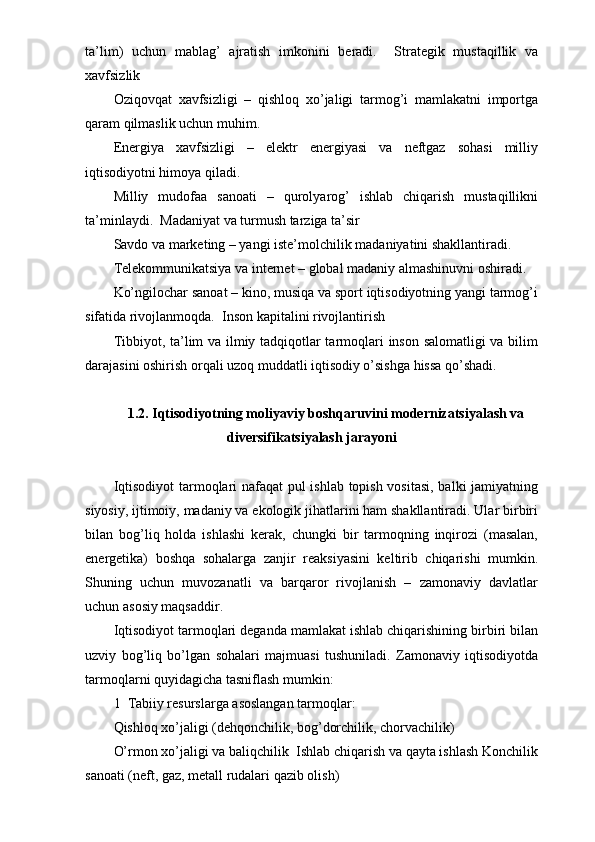 ta’lim)   uchun   mablag’   ajratish   imkonini   beradi.     Strategik   mustaqillik   va
xavfsizlik 
Oziqovqat   xavfsizligi   –   qishloq   xo’jaligi   tarmog’i   mamlakatni   importga
qaram qilmaslik uchun muhim.  
Energiya   xavfsizligi   –   elektr   energiyasi   va   neftgaz   sohasi   milliy
iqtisodiyotni himoya qiladi.  
Milliy   mudofaa   sanoati   –   qurolyarog’   ishlab   chiqarish   mustaqillikni
ta’minlaydi.  Madaniyat va turmush tarziga ta’sir 
Savdo va marketing – yangi iste’molchilik madaniyatini shakllantiradi.  
Telekommunikatsiya va internet – global madaniy almashinuvni oshiradi.  
Ko’ngilochar sanoat – kino, musiqa va sport iqtisodiyotning yangi tarmog’i
sifatida rivojlanmoqda.  Inson kapitalini rivojlantirish 
Tibbiyot, ta’lim va ilmiy tadqiqotlar tarmoqlari inson salomatligi va bilim
darajasini oshirish orqali uzoq muddatli iqtisodiy o’sishga hissa qo’shadi.  
1.2. Iqtisodiyotning moliyaviy boshqaruvini modernizatsiyalash va
diversifikatsiyalash jarayoni
Iqtisodiyot  tarmoqlari nafaqat  pul ishlab topish vositasi, balki jamiyatning
siyosiy, ijtimoiy, madaniy va ekologik jihatlarini ham shakllantiradi. Ular birbiri
bilan   bog’liq   holda   ishlashi   kerak,   chungki   bir   tarmoqning   inqirozi   (masalan,
energetika)   boshqa   sohalarga   zanjir   reaksiyasini   keltirib   chiqarishi   mumkin.
Shuning   uchun   muvozanatli   va   barqaror   rivojlanish   –   zamonaviy   davlatlar
uchun asosiy maqsaddir.  
Iqtisodiyot tarmoqlari deganda mamlakat ishlab chiqarishining birbiri bilan
uzviy   bog’liq   bo’lgan   sohalari   majmuasi   tushuniladi.   Zamonaviy   iqtisodiyotda
tarmoqlarni quyidagicha tasniflash mumkin:
1  Tabiiy resurslarga asoslangan tarmoqlar:
Qishloq xo’jaligi (dehqonchilik, bog’dorchilik, chorvachilik)
O’rmon xo’jaligi va baliqchilik  Ishlab chiqarish va qayta ishlash Konchilik
sanoati (neft, gaz, metall rudalari qazib olish) 