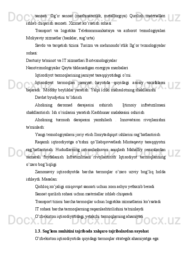 sanoati:   Og’ir   sanoat   (mashinasozlik,   metallurgiya)   Qurilish   materiallari
ishlab chiqarish sanoati. Xizmat ko’rsatish sohasi:
Transport   va   logistika   Telekommunikatsiya   va   axborot   texnologiyalari
Moliyaviy xizmatlar (banklar, sug’urta)
Savdo va tarqatish tizimi Turizm va mehmondo’stlik Ilg’or texnologiyalar
sohasi:
Dasturiy ta'minot va IT xizmatlari Biotexnologiyalar
Nanotexnologiyalar Qayta tiklanadigan energiya manbalari
Iqtisodiyot tarmoqlarining jamiyat taraqqiyotidagi o’rni.
Iqtisodiyot   tarmoqlari   jamiyat   hayotida   quyidagi   asosiy   vazifalarni
bajaradi:  Moddiy boyliklar yaratish: Yalpi ichki mahsulotning shakllanishi
Davlat byudjetini to’ldirish
Aholining   daromad   darajasini   oshirish     Ijtimoiy   infratuzilmani
shakllantirish: Ish o’rinlarini yaratish Kasbhunar malakasini oshirish
Aholining   turmush   darajasini   yaxshilash   .   Innovatsion   rivojlanishni
ta'minlash:
Yangi texnologiyalarni joriy etish Ilmiytadqiqot ishlarini rag’batlantirish
Raqamli   iqtisodiyotga   o’tishni   qo’llabquvvatlash   Mintaqaviy   taraqqiyotni
rag’batlantirish:   Hududlarning   ixtisoslashuvini   aniqlash   Mahalliy   resurslardan
samarali   foydalanish   Infratuzilmani   rivojlantirish   Iqtisodiyot   tarmoqlarining
o’zaro bog’liqligi
Zamonaviy   iqtisodiyotda   barcha   tarmoqlar   o’zaro   uzviy   bog’liq   holda
ishlaydi. Masalan:
Qishloq xo’jaligi oziqovqat sanoati uchun xom ashyo yetkazib beradi
Sanoat qurilish sohasi uchun materiallar ishlab chiqaradi
Transport tizimi barcha tarmoqlar uchun logistika xizmatlarini ko’rsatadi
IT sohasi barcha tarmoqlarning raqamlashtirilishini ta'minlaydi
O’zbekiston iqtisodiyotidagi yetakchi tarmoqlarning ahamiyati
1.3. Sog'lom muhitini tajribada xalqaro tajribalardan sayohat
O’zbekiston iqtisodiyotida quyidagi tarmoqlar strategik ahamiyatga ega: 