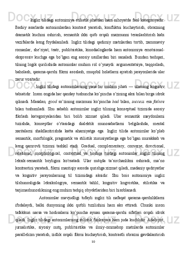                     Ingliz tilidagi antonimiya stilistik jihatdan ham  nihoyatda faol  kategoriyadir.
Badiiy   asarlarda   antonimlardan   kontrast   yaratish,   konfliktni   kuchaytirish,   obrazning
dramatik   kuchini   oshirish,   semantik   ikki   qutb   orqali   mazmunni   teranlashtirish   kabi
vazifalarda   keng   foydalaniladi.   Ingliz   tilidagi   qadimiy   matnlardan   tortib,   zamonaviy
romanlar,   she’riyat,   teatr,   publitsistika,   kinodialoglarda   ham   antonimiya   emotsional-
ekspressiv   kuchga   ega   bo’lgan   eng   asosiy   usullardan   biri   sanaladi.   Bundan   tashqari,
tilning   logik   qurilishida   antonimlar   muhim   rol   o’ynaydi:   argumentatsiya,   taqqoslash,
baholash, qarama-qarshi fikrni asoslash, muqobil holatlarni ajratish jarayonlarida ular
zarur vositadir.
                  Ingliz   tilidagi   antonimlarning   yana   bir   muhim   jihati   —   ularning   kognitiv
tabiatidir. Inson ongida har qanday tushuncha ko’pincha o’zining aksi bilan birga idrok
qilinadi.   Masalan ,   good   so’zining   mazmuni   ko’pincha   bad   bilan,   success   esa   failure
bilan   tushuniladi.   Shu   sababli   antonimlar   ingliz   tilining   konseptual   tizimida   asosiy
fikrlash   kategoriyalaridan   biri   bolib   xizmat   qiladi.   Ular   semantik   maydonlarni
tuzishda,   konseptlar   o’rtasidagi   dialektik   munosabatlarni   belgilashda,   mental
xaritalarni   shakllantirishda   katta   ahamiyatga   ega.   Ingliz   tilida   antonimlar   ko’plab
semantik,  morfologik,  pragmatik  va  stilistik   xususiyatlarga  ega   bo’lgan  murakkab  va
keng   qamrovli   tizimni   tashkil   etadi.   Gradual,   complementary,   converse,   directional,
relational,   morphological,   contextual   va   boshqa   turdagi   antonimlar   ingliz   tilining
leksik-semantik   boyligini   ko'rsatadi.   Ular   nutqda   ta’sirchanlikni   oshiradi,   ma’no
kontrastini yaratadi, fikrni mantiqiy asosda qurishga xizmat qiladi, madaniy qadriyatlar
va   kognitiv   jarayonlarning   til   tizimidagi   aksidir.   Shu   bois   antonimiya   ingliz
tilshunosligida   leksikologiya,   semantik   tahlil,   kognitiv   lingvistika,   stilistika   va
tarjimashunoslikning eng muhim tadqiq obyektlaridan biri hisoblanadi .
                        Antonimlar   mavjudligi   tufayli   ingliz   tili   nafaqat   qarama-qarshiliklarni
ifodalaydi,   balki   dunyoning   ikki   qutbli   tuzilishini   ham   aks   ettiradi.   Chunki   inson
tafakkuri   narsa   va   hodisalarni   ko’pincha   aynan   qarama-qarshi   sifatlari   orqali   idrok
qiladi. Ingliz tilidagi antonimlarning stilistik funksiyasi ham juda kuchlidir. Adabiyot,
jurnalistika,   siyosiy   nutq,   publitsistika   va   ilmiy-ommabop   matnlarda   antonimlar
parallelizm yaratish, zidlik orqali fikrni kuchaytirish, kontrastli obrazni gavdalantirish
10 