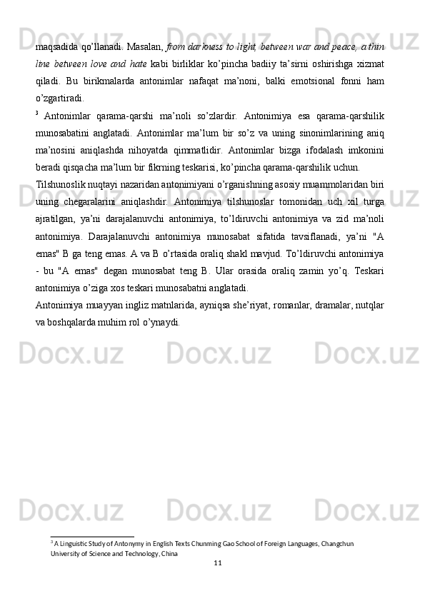 maqsadida qo’llanadi. Masalan,  from darkness to light, between war and peace, a thin
line   between   love   and   hate   kabi   birliklar   ko’pincha   badiiy   ta’sirni   oshirishga   xizmat
qiladi.   Bu   birikmalarda   antonimlar   nafaqat   ma’noni,   balki   emotsional   fonni   ham
o’zgartiradi.
3
  Antonimlar   qarama-qarshi   ma’noli   so’zlardir.   Antonimiya   esa   qarama-qarshilik
munosabatini   anglatadi.   Antonimlar   ma’lum   bir   so’z   va   uning   sinonimlarining   aniq
ma’nosini   aniqlashda   nihoyatda   qimmatlidir.   Antonimlar   bizga   ifodalash   imkonini
beradi qisqacha ma’lum bir fikrning teskarisi, ko’pincha qarama-qarshilik uchun.
Tilshunoslik nuqtayi nazaridan antonimiyani o’rganishning asosiy muammolaridan biri
uning   chegaralarini   aniqlashdir.   Antonimiya   tilshunoslar   tomonidan   uch   xil   turga
ajratilgan,   ya’ni   darajalanuvchi   antonimiya,   to’ldiruvchi   antonimiya   va   zid   ma’noli
antonimiya.   Darajalanuvchi   antonimiya   munosabat   sifatida   tavsiflanadi,   ya’ni   "A
emas" B ga teng emas. A va B o’rtasida oraliq shakl mavjud. To’ldiruvchi antonimiya
-   bu   "A   emas"   degan   munosabat   teng   B.   Ular   orasida   oraliq   zamin   yo’q.   Teskari
antonimiya o’ziga xos teskari munosabatni anglatadi.
Antonimiya muayyan ingliz matnlarida, ayniqsa she’riyat, romanlar, dramalar, nutqlar
va boshqalarda muhim rol o’ynaydi.
3
 A Linguistic Study of Antonymy in English Texts Chunming Gao School of Foreign Languages, Changchun 
University of Science and Technology, China
11 