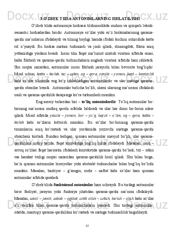                      3.O’ZBEK TIIDA ANTONIMLARNING ISHLATILISHI
               O’zbek tilida antonimiya hodisasi tilshunoslikda muhim va qiziqarli leksik-
semantic   hodisalardan   biridir.   Antonimiya   so’zlar   yoki   so’z   birikmalarining   qarama-
qarshi ma’nolarini ifodalaydi va tilning boyligi hamda ifodali kuchini oshirishda katta
rol   o’ynaydi.   Bu   hodisa   matnni   tushunarli   va   jonli   qiladi,   shuningdek,   fikrni   aniq
yetkazishga  yordam  beradi.  Inson  tilni   faqat   ma’lumot   uzatish  vositasi  sifatida  emas,
balki fikrlash va qarama-qarshi tushunchalarni anglash vositasi sifatida ham ishlatadi.
Shu   nuqtai   nazardan,   antonimlar   inson   fikrlash   jarayishi   bilan   bevosita   bog’liqdir.
Misol uchun , katta – kichik, tez – sekin, oq – qora, yaxshi – yomon, baxt – baxtsizlik
kabi   so’zlar   tilimizda   eng   ko’p   ishlatiladigan   antonimlardir   va   ular   matnga   qarama-
qarshi obrazlar beradi.  Antonimlar turlicha bo’lib, ularni ularning ma’nosini ifodalash
usuli va qarama-qarshilik darajasiga ko’ra turkumlash mumkin. 
                     Eng asosiy turlaridan biri –  to’liq antonimlardir . To’liq antonimlar bir-
birining   ma’nosini   mutlaq   qarshi   sifatida   bildiradi   va   ular   har   doim   bir-birini   inkor
qiladi.   Misol   sifatida   yaxshi   –   yomon,   bor   –   yo’q,   hayot   –   o’lim,   oq   –   qora,   katta   –
kichik   kabi   so’zlarni   keltirish   mumkin.   Bu   so’zlar   bir-birining   qarama-qarshi
tomonlarini   aniq   ko’rsatadi   va   ular   yordamida   yozuvchi   matnga   qarama-qarshi
obrazlarni   kiritadi.   Bundan   tashqari,   qisman   antonimlar   mavjud   bo’lib,   ular   qarama-
qarshilikni   nisbiy   tarzda,   faqat   kontekstga   bog’liq   holda   ifodalaydi.   Masalan,   issiq   –
sovuq so’zlari faqat haroratni ifodalash kontekstida qarama-qarshi bo’ladi, tez – sekin
esa   harakat   tezligi   nuqtai   nazaridan   qarama-qarshilik   hosil   qiladi.   Shu   bilan   birga,
ba’zi   qisman   antonimlar   hissiyotlar   yoki   abstrakt   tushunchalar   bilan   bog’liq   bo’lishi
mumkin.   Masalan,   baxtiyor   –   g’amgin,   mehr   –   nafrat   kabi   so’zlar   ham   qisman
antonimlar sifatida qaraladi.
                 O’zbek tilida  funktsional antonimlar  ham uchraydi. Bu turdagi antonimlar
biror   faoliyat,   jarayon   yoki   funksiya   jihatidan   qarama-qarshi   ma’noni   ifodalaydi.
Masalan,  savol – javob, sabab – oqibat, sotib olish – sotish, berish – olish  kabi so’zlar
o’z   vazifasi   bilan   qarama-qarshi   tushunchalarni   yaratadi.   Shu   turdagi   antonimlar,
odatda, mantiqiy qarama-qarshilikni ko’rsatadi va matnga tushunarlilik bagishlaydi.
12 
