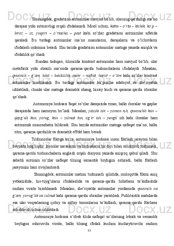             Shuningdek, gradatsion antonimlar mavjud bo’lib, ularning qarshiligi ma’no
darajasi yoki intensivligi orqali ifodalanadi. Misol uchun,  katta – o’rta – kichik, ko’p –
biroz   –   oz,   yuqori   –   o’rtacha   –   past   kabi   so’zlar   gradatsion   antonimlar   sifatida
qaraladi.   Bu   turdagi   antonimlar   ma’no   nuanslarini,   darajalarni   va   o’lchovlarni
ifodalash imkonini beradi. Shu tarzda gradatsion antonimlar matnga yanada aniqlik va
ifodalilik qo’shadi.
                  Bundan   tashqari,   tilimizda   kontrast   antonimlar   ham   mavjud   bo’lib,   ular
metaforik   yoki   obrazli   ma’noda   qarama-qarshi   tushunchalarni   ifodalaydi.   Masalan,
quvonch   –   g’am,   baxt   –   baxtsizlik,   mehr   –   nafrat,   hayot   –   o’lim   kabi   so’zlar   kontrast
antonimlar   hisoblanadi.   Bu   turdagi   antonimlar   ko’pincha   adabiyot   va   she’riyatda
ishlatiladi,  chunki  ular  matnga  dramatik ohang,  hissiy  kuch  va  qarama-qarshi   obrazlar
qo’shadi.
                  Antonimiya hodisasi faqat so’zlar darajasida emas, balki iboralar va gaplar
darajasida   ham   namoyon   bo’ladi.   Masalan,   yaxshi   ish   –   yomon   ish,   quvonchli   kun   –
qayg’uli   kun,   yorug,   kun   –   zulmat   tun,   og’ir   ish   –   yengil   ish   kabi   iboralar   ham
antonimik munosabatni  bildiradi. Shu tarzda antonimlar  matnga nafaqat  ma’no, balki
ritm, qarama-qarshilik va dramatik effekt ham beradi.
                Tilshunoslar fikriga ko’ra, antonimiya hodisasi inson fikrlash jarayoni bilan
bevosita bog’liqdir. Insonlar narsalarni va hodisalarni bir-biri bilan solishtirib tushunadi,
qarama-qarshi tushunchalarni anglash orqali dunyoni yanada aniqroq qabul qiladi. Shu
sababli   antonim   so’zlar   nafaqat   tilning   semantik   boyligini   oshiradi,   balki   fikrlash
jarayonini ham rivojlantiradi.
                              Shuningdek, antonimlar matnni  tushunarli qilishda, muloqotda fikrni aniq
yetkazishda,   his-tuyg’ularni   ifodalashda   va   qarama-qarshi   holatlarni   ta’kidlashda
muhim   vosita   hisoblanadi.   Masalan,   she’riyatda   antonimlar   yordamida   quvonch   va
g’am, yorug’lik va zulmat  kabi qarama-qarshi obrazlar yaratiladi. Publitsistik matnlarda
esa   ular   voqealarning   ijobiy   va   salbiy   tomonlarini   ta’kidlash,   qarama-qarshi   fikrlarni
solishtirish uchun ishlatiladi.
                          Antonimiya   hodisasi   o’zbek   tilida   nafaqat   so’zlarning   leksik   va   semantik
boyligini   oshiruvchi   vosita,   balki   tilning   ifodali   kuchini   kuchaytiruvchi   muhim
13 