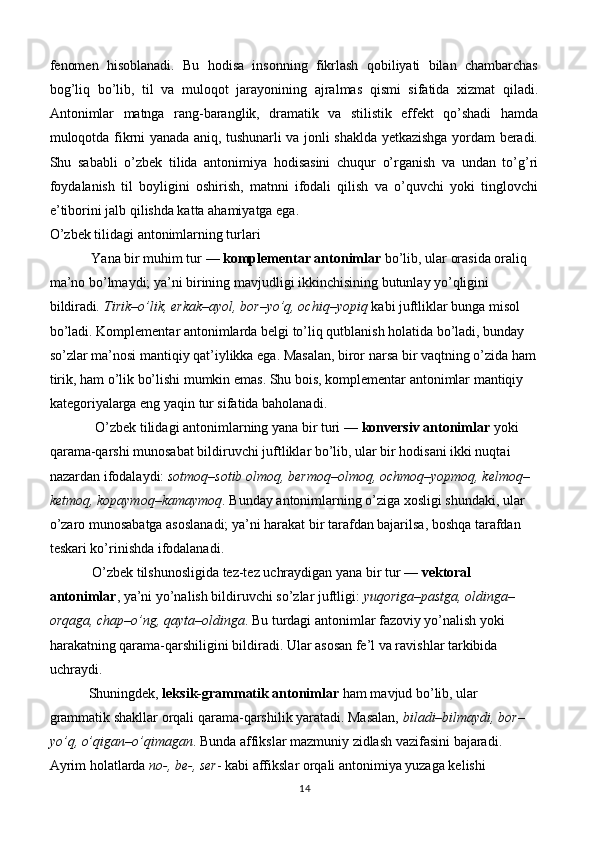 fenomen   hisoblanadi.   Bu   hodisa   insonning   fikrlash   qobiliyati   bilan   chambarchas
bog’liq   bo’lib,   til   va   muloqot   jarayonining   ajralmas   qismi   sifatida   xizmat   qiladi.
Antonimlar   matnga   rang-baranglik,   dramatik   va   stilistik   effekt   qo’shadi   hamda
muloqotda fikrni yanada aniq, tushunarli va jonli shaklda yetkazishga yordam beradi.
Shu   sababli   o’zbek   tilida   antonimiya   hodisasini   chuqur   o’rganish   va   undan   to’g’ri
foydalanish   til   boyligini   oshirish,   matnni   ifodali   qilish   va   o’quvchi   yoki   tinglovchi
e’tiborini jalb qilishda katta ahamiyatga ega.
O’zbek tilidagi antonimlarning turlari
                     Yana bir muhim tur —  komplementar antonimlar  bo’lib, ular orasida oraliq 
ma’no bo’lmaydi; ya’ni birining mavjudligi ikkinchisining butunlay yo’qligini 
bildiradi . Tirik–o’lik, erkak–ayol, bor–yo’q, ochiq–yopiq  kabi juftliklar bunga misol 
bo’ladi. Komplementar antonimlarda belgi to’liq qutblanish holatida bo’ladi, bunday 
so’zlar ma’nosi mantiqiy qat’iylikka ega. Masalan, biror narsa bir vaqtning o’zida ham
tirik, ham o’lik bo’lishi mumkin emas. Shu bois, komplementar antonimlar mantiqiy 
kategoriyalarga eng yaqin tur sifatida baholanadi.
              O’zbek tilidagi antonimlarning yana bir turi —  konversiv antonimlar  yoki 
qarama-qarshi munosabat bildiruvchi juftliklar bo’lib, ular bir hodisani ikki nuqtai 
nazardan ifodalaydi:  sotmoq–sotib olmoq, bermoq–olmoq, ochmoq–yopmoq, kelmoq–
ketmoq, kopaymoq–kamaymoq . Bunday antonimlarning o’ziga xosligi shundaki, ular 
o’zaro munosabatga asoslanadi; ya’ni harakat bir tarafdan bajarilsa, boshqa tarafdan 
teskari ko’rinishda ifodalanadi.
       O’zbek tilshunosligida tez-tez uchraydigan yana bir tur  — vektoral 
antonimlar , ya’ni yo’nalish bildiruvchi so’zlar juftligi:  yuqoriga–pastga, oldinga–
orqaga, chap–o’ng, qayta–oldinga . Bu turdagi antonimlar fazoviy yo’nalish yoki 
harakatning qarama-qarshiligini bildiradi. Ular asosan fe’l va ravishlar tarkibida 
uchraydi.
      Shuningdek,  leksik-grammatik antonimlar  ham mavjud bo’lib, ular 
grammatik shakllar orqali qarama-qarshilik yaratadi. Masalan,  biladi–bilmaydi, bor–
yo’q, o’qigan–o’qimagan . Bunda affikslar mazmuniy zidlash vazifasini bajaradi. 
Ayrim holatlarda  no-, be-, ser - kabi affikslar orqali antonimiya yuzaga kelishi 
14 