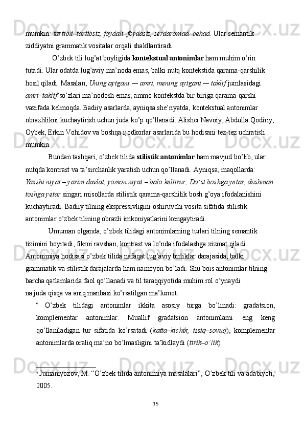 mumkin : tartibli–tartibsiz, foydali–foydasiz, serdaromad–behad . Ular semantik 
ziddiyatni grammatik vositalar orqali shakllantiradi.
                O’zbek tili lug’at boyligida  kontekstual antonimlar  ham muhim o’rin 
tutadi. Ular odatda lug’aviy ma’noda emas, balki nutq kontekstida qarama-qarshilik 
hosil qiladi. Masalan,  Uning aytgani — amri, mening aytgani — taklif  jumlasidagi 
amri–taklif  so’zlari ma’nodosh emas, ammo kontekstda bir-biriga qarama-qarshi 
vazifada kelmoqda. Badiiy asarlarda, ayniqsa she’riyatda, kontekstual antonimlar 
obrazlilikni kuchaytirish uchun juda ko’p qo’llanadi. Alisher Navoiy, Abdulla Qodiriy,
Oybek, Erkin Vohidov va boshqa ijodkorlar asarlarida bu hodisani tez-tez uchratish 
mumkin.
              Bundan tashqari, o’zbek tilida  stilistik antonimlar  ham mavjud bo’lib, ular 
nutqda kontrast va ta’sirchanlik yaratish uchun qo’llanadi. Ayniqsa, maqollarda: 
Yaxshi niyat – yarim davlat, yomon niyat – balo keltirur, Do’st boshga yetar, dushman
toshga yetar  singari misollarda stilistik qarama-qarshilik bosh g’oya ifodalanishini 
kuchaytiradi. Badiiy tilning ekspressivligini oshiruvchi vosita sifatida stilistik 
antonimlar o’zbek tilining obrazli imkoniyatlarini kengaytiradi.
              Umuman olganda, o’zbek tilidagi antonimlarning turlari tilning semantik 
tizimini boyitadi, fikrni ravshan, kontrast va lo’nda ifodalashga xizmat qiladi. 
Antonimiya hodisasi o’zbek tilida nafaqat lug’aviy birliklar darajasida, balki 
grammatik va stilistik darajalarda ham namoyon bo’ladi. Shu bois antonimlar tilning 
barcha qatlamlarida faol qo’llanadi va til taraqqiyotida muhim rol o’ynaydi.
na juda qisqa va aniq manbasi ko’rsatilgan ma’lumot:
4
  O’zbek   tilidagi   antonimlar   ikkita   asosiy   turga   bo’linadi:   gradatsion,
komplementar   antonimlar.   Muallif   gradatsion   antonimlarni   eng   keng
qo’llaniladigan   tur   sifatida   ko’rsatadi   ( katta–kichik,   issiq–sovuq ),   komplementar
antonimlarda oraliq ma’no bo’lmasligini ta’kidlaydi ( tirik–o’lik ).
4
  Jumaniyozov, M. “O’zbek tilida antonimiya masalalari”, O’zbek tili va adabiyoti,
2005.
15 