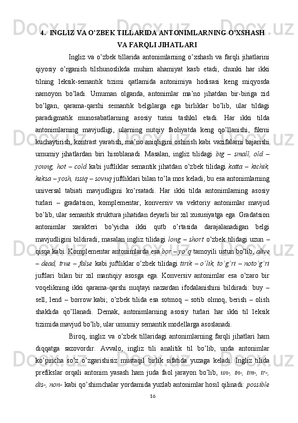 4. INGLIZ VA O’ZBEK TILLARIDA ANTONIMLARNING O’XSHASH
VA FARQLI JIHATLARI
                          Ingliz   va   o’zbek   tillarida   antonimlarning   o’xshash   va   farqli   jihatlarini
qiyosiy   o’rganish   tilshunoslikda   muhim   ahamiyat   kasb   etadi,   chunki   har   ikki
tilning   leksik-semantik   tizimi   qatlamida   antonimiya   hodisasi   keng   miqyosda
namoyon   bo’ladi.   Umuman   olganda,   antonimlar   ma’no   jihatdan   bir-biriga   zid
bo’lgan,   qarama-qarshi   semantik   belgilarga   ega   birliklar   bo’lib,   ular   tildagi
paradigmatik   munosabatlarning   asosiy   turini   tashkil   etadi.   Har   ikki   tilda
antonimlarning   mavjudligi,   ularning   nutqiy   faoliyatda   keng   qo’llanishi,   fikrni
kuchaytirish, kontrast yaratish, ma’no aniqligini oshirish kabi vazifalarni bajarishi
umumiy   jihatlardan   biri   hisoblanadi.   Masalan,   ingliz   tilidagi   big   –   small,   old   –
young,   hot   –   cold   kabi   juftliklar   semantik   jihatdan   o’zbek   tilidagi   katta   –   kichik,
keksa – yosh, issiq – sovuq  juftliklari bilan to’la mos keladi, bu esa antonimlarning
universal   tabiati   mavjudligini   ko’rsatadi.   Har   ikki   tilda   antonimlarning   asosiy
turlari   –   gradatsion,   komplementar,   konversiv   va   vektoriy   antonimlar   mavjud
bo’lib, ular semantik struktura jihatidan deyarli bir xil xususiyatga ega. Gradatsion
antonimlar   xarakteri   bo’yicha   ikki   qutb   o’rtasida   darajalanadigan   belgi
mavjudligini  bildiradi,  masalan   ingliz   tilidagi   long  –  short   o’zbek   tilidagi  uzun   –
qisqa kabi. Komplementar antonimlarda esa  bor – yo’q  tamoyili ustun bo’lib,  alive
– dead,  true  –  false   kabi  juftliklar   o’zbek  tilidagi   tirik  – o’lik, to’g’ri  –  noto’g’ri
juftlari   bilan   bir   xil   mantiqiy   asosga   ega.   Konversiv   antonimlar   esa   o’zaro   bir
voqelikning   ikki   qarama-qarshi   nuqtayi   nazardan   ifodalanishini   bildiradi:   buy   –
sell,   lend   –   borrow   kabi;   o’zbek   tilida   esa   sotmoq   –   sotib   olmoq,   berish   –   olish
shaklida   qo’llanadi.   Demak,   antonimlarning   asosiy   turlari   har   ikki   til   leksik
tizimida mavjud bo’lib, ular umumiy semantik modellarga asoslanadi.
                        Biroq,   ingliz   va   o’zbek   tillaridagi   antonimlarning   farqli   jihatlari   ham
diqqatga   sazovordir.   Avvalo,   ingliz   tili   analitik   til   bo’lib,   unda   antonimlar
ko’pincha   so’z   o’zgarishisiz   mustaqil   birlik   sifatida   yuzaga   keladi.   Ingliz   tilida
prefikslar   orqali   antonim   yasash   ham   juda   faol   jarayon   bo’lib,   un-,   in-,   im-,   ir-,
dis-, non-  kabi qo’shimchalar yordamida yuzlab antonimlar hosil qilinadi:  possible
16 