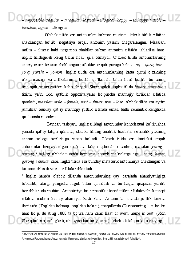 –  impossible,   regular   –   irregular,   logical   –   illogical,   happy   –  unhappy,   visible   –
invisible, agree – disagree . 
                          O’zbek   tilida   esa   antonimlar   ko’proq   mustaqil   leksik   birlik   sifatida
shakllangan   bo’lib,   negatsiya   orqali   antonim   yasash   chegaralangan.   Masalan,
noilm   –   ilmsiz   kabi   negatsion   shakllar   ba’zan   antonim   sifatida   ishlatilsa   ham,
ingliz   tilidagidek   keng   tizim   hosil   qila   olmaydi.   O’zbek   tilida   antonimlarning
asosiy  qismi  tarixan shakllangan  juftliklar  orqali  yuzaga  keladi:   oq – qora, bor  –
yo’q,   yaxshi   –   yomon .   Ingliz   tilida   esa   antonimlarning   katta   qismi   o’zakning
o’zgarmasligi   va   affikslarning   kuchli   qo’llanishi   bilan   hosil   bo’lib,   bu   uning
tipologik   xususiyatidan   kelib  chiqadi.   Shuningdek,   ingliz   tilida   binary   opposition
tizimi   ya’ni   ikki   qutblik   oppozitsiyalar   ko’pincha   mantiqiy   birliklar   sifatida
qaraladi,  masalan male – female, past – future, win – lose , o’zbek tilida esa ayrim
juftliklar   bunday   qat’iy   mantiqiy   juftlik   sifatida   emas,   balki   semantik   kenglikda
qo’llanishi mumkin.
                              Bundan   tashqari,   ingliz   tilidagi   antonimlar   kontekstual   ko’rinishda
yanada   qat’iy   talqin   qilinadi,   chunki   tilning   analitik   tuzilishi   semantik   yukning
asosan   so’zga   berilishiga   sabab   bo’ladi.   O’zbek   tilida   esa   kontekst   orqali
antonimlar   kengaytirilgan   ma’noda   talqin   qilinishi   mumkin,   masalan   yorug’–
qorong’i   juftligi   o’zbek   nutqida   kopincha   obrazli   ma’nolarga   ega:   yorug’   hayot,
qorong’i kunlar  kabi. Ingliz tilida esa bunday metaforik antonimiya cheklangan va
ko’proq stilistik vosita sifatida ishlatiladi.
5
  Ingliz   hamda   o’zbek   tillarida   antonimlarning   qay   darajada   ahamiyatligiga
to’xtalib,   ularga   yangicha   nigoh   bilan   qarashlik   va   bu   haqda   qisqacha   yoritib
berishlik juda muhim. Antonimiya bu semantik aloqadorlikni ifadalovchi  konsept
sifatida   muhim   lisoniy   ahamiyat   kasb   etadi.   Antonimlar   odatda   juftlik   tarzida
iborlarda (Tog`dan kelsang, bog`dan keladi), maqollarda (Dushmaning 1 ta bo`lsa
ham   ko`p,   do`sting   1000   ta   bo`lsa   ham   kam;   East   or   west,   home   is   best.   (Xoh
Sharq bo`lsin, xoh g`arb, o`z uyish baribir yaxshi (o`zbek tili talqinida: o`z uying –
5
 ANTONIMLARNING O ‘ZBEK VA INGLIZ TILLARIDAGI TAVSIFI, O‘RNI VA ULARNING TURLI JIHATDAN TASNIFLANISHI
Anvarova Farzonabonu Anvarjon qizi Farg`ona davlat universiteti Ingliz tili va adabiyoti fakulteti,
17 
