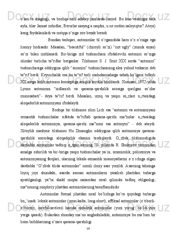 o`lan   to`shaging),   va   boshqa   turli   adabiy   janrlarda   (tazod:   Bu   kun   vaslingni   tark
ayla, tilar Jannat zohidlar, Berurlar nasyag`a naqdni, u ne nodon xaloyiqtur? Atoyi)
keng foydalaniladi va nutqqa o’ziga xos bezak beradi. 
                                      Bundan  tashqari,   antonimlar  til   o’rganishda   ham   o’z  o’rniga  ega
lisoniy   hodisadir.   Masalan,   “beautiful”   (chiroyli   so’zi)   “not   ugly”   (xunuk   emas)
so’zi   bilan   izohlanadi.   Bir-biriga   zid   tushunchani   ifodalovchi   antonim   so’ziga
olimlar   turlicha   ta riflar   berganlar.   Tilshunos   S.   J.   Smit   XIX   asrda   “antonim”‟
tushunchasiga oddiygina qilib “sinonim” tushunchasining aksi yohud teskarisi deb
ta rif berdi. Keyinchalik esa bu ta rif turli muhokamalarga sabab bo’lgani tufayli	
‟ ‟
XX asrga kelib antonim konseptiga aniqlik kiritila boshlandi. Xususan, 1977-yilda
Lyons   antonimni   “zidlanish   va   qarama-qarshilik   asosiga   qurilgan   so’zlar
munosabati”-   deya   ta rif   berdi.   Masalan,   uzoq   va   yaqin   so„zlari   o„rtasidagi	
‟
aloqadorlik antonimiyani ifodalaydi. 
                                          Boshqa   bir   tilshunos   olim   Lich   esa   “antonim   va   antonimiyani
semantik   tushunchalar   sifatida   ta riflab   qarama-qarshi   ma nolar   o„rtasidagi	
‟ ‟
aloqadorlik   antonimiya,   qarama-qarshi   ma noni   esa   antonym”   -   deb   ataydi.	
‟
Xitoylik   mashxur   tilshunos   Hu   Zhuanglin   oddiygina   qilib   antonimiya   qarama-
qarshilik   asosidagi   aloqadorlik   ekanini   tasdiqlaydi.   O„zbek   tilshunosligida
dastlabki   antonimlar   tadbiqi   o„tgan   asrning   70-   yillarida   R.   Shukurov   tomonidan
amalga oshirildi va bir-biriga yaqin tushunchalar ya`ni, omonimlik, polisemiya va
antonimiyaning farqlari, ularning leksik-semantik xususiyatlarini  o`z ichiga olgan
dastlabki   “O’zbek   tilida   antonimlar”   nomli   ilmiy   asar   yozildi.   Asarning   tahsinga
loyiq   joyi   shundaki,   asarda   asosan   antonimlarni   yasalish   jihatidan   turlarga
ajratilganligi,   ya ni   shakl   nuqtai   nazaridan   xosil   qilinishi   tadbiq   etilganligi,	
‟
ma noning miqdoriy jihatdan antonimlarning tasniflanishidir. 	
‟
                    Antonimlar   formal   jihatdan   xosil   bo’lishiga   ko’ra   quyidagi   turlarga
bo„’inadi: leksik antonimlar (uzun-kalta, long-short); affiksal antonimlar (e`tiborli-
e`tborsiz,   carefulcareless)   hamda   sintaktik   antonimlar   (yuzi   yorug`   bo`ldi-yuzi
yerga qaradi). Bulardan shunday ma’no anglashiladiki, antonimiya bu ma’lum bir
lison birliklarining o’zaro qarama-qarshiligi. 
18 