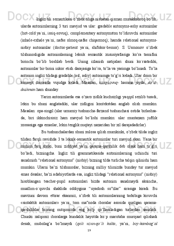                         Ingliz tili semantikasi o’zbek tiliga nisbatan qisman murakkabroq bo’lib,
ularda   antonimlarning  3   turi   mavjud  va   ular:   gradable   antonyms-asliy   antonimlar
(hot-cold ya`ni, issiq-sovuq); complementary antonymston to’ldiruvchi antonimlar
(inhale-exhale   ya`ni,   nafas   olmoq-nafas   chiqarmoq);   hamda   relational   antonyms-
nisbiy   antonimlar   (doctor-patient   ya`ni,   shifokor-bemor).   S.   Usmonov   o’zbek
tilshunosligida   antonimlarning   leksik   semantik   xususiyatlariga   ko’ra   tasnifini
birinchi   bo’lib   boshlab   berdi.   Uning   izlanish   natijalari   shuni   ko`rsatadiki,
antonimlar bir-birini inkor etish darajasiga ko’ra, to’la va yarimga bo’linadi. To’la
antonim ingliz tilidagi gradable (asl, asliy) antonimga to’g’ri keladi. Ular doim bir
konsept   doirasida   vujudga   keladi.   Masalan,   issiq-sovuq -   hamma   joyda,   do’st-
dushman  ham shunday. 
                   Yarim antonimlarda esa o’zaro zidlik kuchsizligi yaqqol sezilib turadi,
lekin   bu   shuni   anglatadiki,   ular   zidligini   kontekstdan   anglab   olish   mumkin.
Masalan: opa-singil (ular umumiy tushuncha-farzand tushunchasi ostida birlashsa-
da,   biri   ikkinchisisiz   ham   mavjud   bo’lishi   mumkin:   ular   muntazam   juftlik
xossasiga ega emaslar, lekin tenglik nuqtayi nazaridan bir xil darajadadirlar).
                   Bu tushunchalardan shuni xulosa qilish mumkinki, o’zbek tilida ingliz
tilidan farqli ravishda 3 ta leksik-semantik antonimlar turi mavjud ekan. Yana bir
muhim   farq   shuki,   buni   ziddiyat   ya’ni   qarama-qarshilik   deb   olsak   ham   to’g’ri
bo’ladi,   bizningcha.   Ingliz   tili   grammatikasida   antonimlarning   uchinchi   turi
sanalmish “relational antonyms” (nisbiy) bizning tilda turlicha talqin qilinishi ham
mumkin.   Ularni   ba’zi   tilshunoslar,   bizning   milliy   tilimizda   bunday   tur   mavjud
emas desalar, ba’zi adabiyotlarda esa, ingliz tilidagi “relational antonyms” (nisbiy)
hisoblangan   teacher-pupil   antonimlari   bizda   antonim   sanalmaydi   aksincha,
muallim-o`quvchi   shaklida   oddiygina   “uyadosh   so zlar”   sirasiga   kiradi.   Bu‟
mavzuni   davom   ettirar   ekanmiz,   o’zbek   tili   antonimlarining   tarkibiga   kiruvchi
«sintaktik   antonimlar»   ya`ni,   tom   ma noda   iboralar   asosida   qurilgan   qarama-	
‟
qarshiliklar   bizning   nutqimizda   eng   ko’p   qo’llaniladigan   turlardan   sanaladi.
Chunki   xalqimiz   iboralarga   kundalik   hayotda   ko`p   marotaba   murojaat   qilishadi
desak,   mubolag’a   bo’lmaydi   ( qoli   uzun-qo’li   kalta ,   ya’ni,   boy-kambag’al
19 