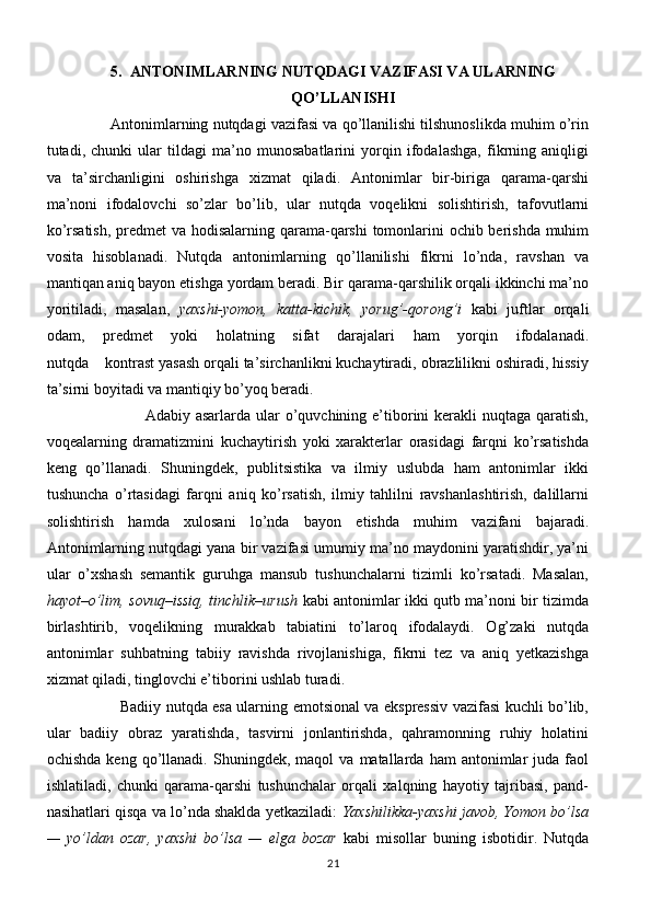 5. ANTONIMLARNING NUTQDAGI VAZIFASI VA ULARNING
QO’LLANISHI
                 Antonimlarning nutqdagi vazifasi va qo’llanilishi tilshunoslikda muhim o’rin
tutadi,   chunki   ular   tildagi   ma’no   munosabatlarini   yorqin   ifodalashga,   fikrning   aniqligi
va   ta’sirchanligini   oshirishga   xizmat   qiladi.   Antonimlar   bir-biriga   qarama-qarshi
ma’noni   ifodalovchi   so’zlar   bo’lib,   ular   nutqda   voqelikni   solishtirish,   tafovutlarni
ko’rsatish, predmet va hodisalarning qarama-qarshi  tomonlarini  ochib berishda muhim
vosita   hisoblanadi.   Nutqda   antonimlarning   qo’llanilishi   fikrni   lo’nda,   ravshan   va
mantiqan aniq bayon etishga yordam beradi. Bir qarama-qarshilik orqali ikkinchi ma’no
yoritiladi,   masalan,   yaxshi-yomon,   katta-kichik,   yorug’-qorong’i   kabi   juftlar   orqali
odam,   predmet   yoki   holatning   sifat   darajalari   ham   yorqin   ifodalanadi.
nutqda    kontrast yasash orqali ta’sirchanlikni kuchaytiradi, obrazlilikni oshiradi, hissiy
ta’sirni boyitadi va mantiqiy bo’yoq beradi. 
                                    Adabiy asarlarda  ular  o’quvchining e’tiborini   kerakli  nuqtaga  qaratish,
voqealarning   dramatizmini   kuchaytirish   yoki   xarakterlar   orasidagi   farqni   ko’rsatishda
keng   qo’llanadi.   Shuningdek,   publitsistika   va   ilmiy   uslubda   ham   antonimlar   ikki
tushuncha   o’rtasidagi   farqni   aniq   ko’rsatish,   ilmiy   tahlilni   ravshanlashtirish,   dalillarni
solishtirish   hamda   xulosani   lo’nda   bayon   etishda   muhim   vazifani   bajaradi.
Antonimlarning nutqdagi yana bir vazifasi umumiy ma’no maydonini yaratishdir, ya’ni
ular   o’xshash   semantik   guruhga   mansub   tushunchalarni   tizimli   ko’rsatadi.   Masalan,
hayot–o’lim, sovuq–issiq, tinchlik–urush   kabi antonimlar ikki qutb ma’noni bir tizimda
birlashtirib,   voqelikning   murakkab   tabiatini   to’laroq   ifodalaydi.   Og’zaki   nutqda
antonimlar   suhbatning   tabiiy   ravishda   rivojlanishiga,   fikrni   tez   va   aniq   yetkazishga
xizmat qiladi, tinglovchi e’tiborini ushlab turadi.
                              Badiiy nutqda esa ularning emotsional va ekspressiv vazifasi kuchli bo’lib,
ular   badiiy   obraz   yaratishda,   tasvirni   jonlantirishda,   qahramonning   ruhiy   holatini
ochishda   keng   qo’llanadi.   Shuningdek,  maqol   va  matallarda   ham   antonimlar   juda   faol
ishlatiladi,   chunki   qarama-qarshi   tushunchalar   orqali   xalqning   hayotiy   tajribasi,   pand-
nasihatlari qisqa va lo’nda shaklda yetkaziladi:  Yaxshilikka-yaxshi javob, Yomon bo’lsa
—   yo’ldan   ozar,   yaxshi   bo’lsa   —   elga   bozar   kabi   misollar   buning   isbotidir.   Nutqda
21 