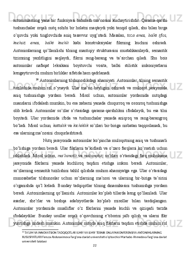 antonimlarning yana bir  funksiyasi  baholash ma’nosini  kuchaytirishdir. Qarama-qarshi
tushunchalar orqali nutq sohibi bir holatni maqtaydi yoki tanqid qiladi, shu bilan birga
o’quvchi   yoki   tinglovchida   aniq   tasavvur   uyg’otadi.   Masalan,   toza   emas,   balki   iflos,
kuchsiz   emas,   balki   kuchli   kabi   konstruksiyalar   fikrning   kuchini   oshiradi.
Antonimlarning   qo’llanilishi   tilning   mantiqiy   strukturasini   mustahkamlaydi,   semantik
tizimning   yaxlitligini   saqlaydi,   fikrni   rang-barang   va   ta’sirchan   qiladi.   Shu   bois
antonimlar   nafaqat   leksikani   boyituvchi   vosita,   balki   stilistik   imkoniyatlarni
kengaytiruvchi muhim birliklar sifatida ham qadrlanadi.
                     10
  Antonimlarning tilshunoslikdagi ahamiyati. Antonimlar, tilning semantik
tuzilishida   muhim   rol   o’ynaydi.   Ular   ma’no   boyligini   oshiradi   va   muloqot   jarayonida
aniq   tushunishga   yordam   beradi.   Misol   uchun,   antonimlar   yordamida   nutqdagi
nuanslarni ifodalash mumkin, bu esa xabarni yanada chuqurroq va osonroq tushunishga
olib   keladi.   Antonimlar   so’zlar   o’rtasidagi   qarama-qarshilikni   ifodalaydi,   bu   esa   tilni
boyitadi.   Ular   yordamida   ifoda   va   tushunchalar   yanada   aniqroq   va   rang-barangroq
bo’ladi.  Misol  uchun ,  kattalik   va   kichiklik   so’zlari   bir-biriga  nisbatan   taqqoslanadi,   bu
esa ularning ma’nosini chuqurlashtiradi. 
                                            Nutq jarayonida antonimlar ko’pincha muloqotning aniq va tushunarli
bo’lishiga yordam beradi. Ular fikrlarni ta’kidlash va o’zaro farqlarni ko’rsatish uchun
ishlatiladi. Misol uchun,   ma’lumotli   va   malumotsiz   so’zlari o’rtasidagi farq muhokama
jarayonida   fikrlarni   yanada   kuchliroq   taqdim   etishga   imkon   beradi.   Antonimlar,
so’zlarning semantik tuzilishini tahlil qilishda muhim ahamiyatga ega. Ular o’rtasidagi
munosabatlar   tilshunoslar   uchun   so’zlarning   ma’nosi   va   ularning   bir-biriga   ta’sirini
o’rganishda   qo’l   keladi.   Bunday   tadqiqotlar   tilning   dinamikasini   tushunishga   yordam
beradi. Antonimlarning qo’llanishi. Antonimlar ko’plab tillarda keng qo’llaniladi. Ular
asarlar,   she’rlar   va   boshqa   adabiyotlarda   ko’plab   misollar   bilan   tasdiqlangan.
Antonimlar   yordamida   mualliflar   o’z   fikrlarini   yanada   kuchli   va   qiziqarli   tarzda
ifodalaydilar.   Bunday   usullar   orqali   o’quvchining   e’tiborini   jalb   qilish   va   ularni   fikr
yuritishga undash mumkin. Antonimlar nutqda aniq fikrlarni taqdim etishda muhim rol
10
 TA’LIM VA INNOVATSION TADQIQOTLAR ILMIY VA ILMIY TEXNIK ONLAYN KONFERENSIYA ANTONIMLARNING 
XUSUSIYATLARI Feruza Abduraximova Farg‘ona davlat universiteti o‘qituvchisi Marhabo Ahmedova Farg‘ona davlat
universiteti talabasi
22 