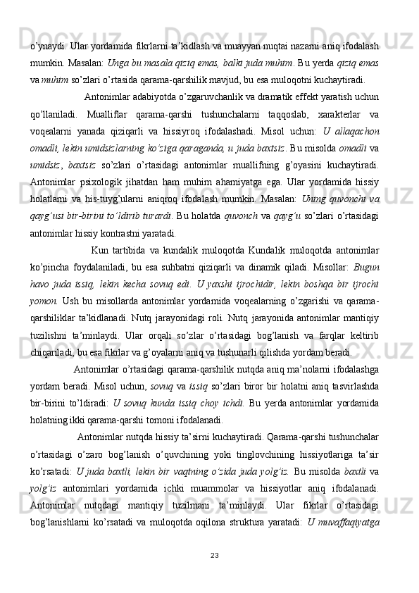 o’ynaydi. Ular yordamida fikrlarni ta’kidlash va muayyan nuqtai nazarni aniq ifodalash
mumkin. Masalan:  Unga bu masala qiziq emas, balki juda muhim . Bu yerda  qiziq emas
va  muhim  so’zlari o’rtasida qarama-qarshilik mavjud, bu esa muloqotni kuchaytiradi. 
                     Antonimlar adabiyotda o’zgaruvchanlik va dramatik effekt yaratish uchun
qo’llaniladi.   Mualliflar   qarama-qarshi   tushunchalarni   taqqoslab,   xarakterlar   va
voqealarni   yanada   qiziqarli   va   hissiyroq   ifodalashadi.   Misol   uchun:   U   allaqachon
omadli, lekin umidsizlarning ko’ziga qaraganda, u juda baxtsiz . Bu misolda   omadli   va
umidsiz ,   baxtsiz   so’zlari   o’rtasidagi   antonimlar   muallifning   g’oyasini   kuchaytiradi.
Antonimlar   psixologik   jihatdan   ham   muhim   ahamiyatga   ega.   Ular   yordamida   hissiy
holatlarni   va   his-tuyg’ularni   aniqroq   ifodalash   mumkin.   Masalan:   Uning   quvonchi   va
qayg’usi bir-birini to’ldirib turardi . Bu holatda   quvonch   va   qayg’u   so’zlari o’rtasidagi
antonimlar hissiy kontrastni yaratadi. 
                            Kun   tartibida   va   kundalik   muloqotda   Kundalik   muloqotda   antonimlar
ko’pincha   foydalaniladi,   bu   esa   suhbatni   qiziqarli   va   dinamik   qiladi.   Misollar:   Bugun
havo   juda   issiq,   lekin   kecha   sovuq   edi .   U   yaxshi   ijrochidir,   lekin   boshqa   bir   ijrochi
yomon.   Ush   bu   misollarda   antonimlar   yordamida   voqealarning   o’zgarishi   va   qarama-
qarshiliklar   ta’kidlanadi.   Nutq   jarayonidagi   roli.   Nutq   jarayonida   antonimlar   mantiqiy
tuzilishni   ta’minlaydi.   Ular   orqali   so’zlar   o’rtasidagi   bog’lanish   va   farqlar   keltirib
chiqariladi, bu esa fikrlar va g’oyalarni aniq va tushunarli qilishda yordam beradi.
                            Antonimlar o’rtasidagi qarama-qarshilik nutqda aniq ma’nolarni ifodalashga
yordam  beradi. Misol  uchun,   sovuq   va   issiq   so’zlari  biror bir holatni  aniq tasvirlashda
bir-birini   to’ldiradi:   U   sovuq   kunda   issiq   choy   ichdi.   Bu   yerda   antonimlar   yordamida
holatning ikki qarama-qarshi tomoni ifodalanadi. 
                   Antonimlar nutqda hissiy ta’sirni kuchaytiradi. Qarama-qarshi tushunchalar
o’rtasidagi   o’zaro   bog’lanish   o’quvchining   yoki   tinglovchining   hissiyotlariga   ta’sir
ko’rsatadi:   U  juda   baxtli,  lekin   bir   vaqtning  o’zida   juda  yolg’iz.   Bu   misolda   baxtli   va
yolg’iz   antonimlari   yordamida   ichki   muammolar   va   hissiyotlar   aniq   ifodalanadi.
Antonimlar   nutqdagi   mantiqiy   tuzilmani   ta’minlaydi.   Ular   fikrlar   o’rtasidagi
bog’lanishlarni   ko’rsatadi   va   muloqotda   oqilona   struktura   yaratadi:   U   muvaffaqiyatga
23 
