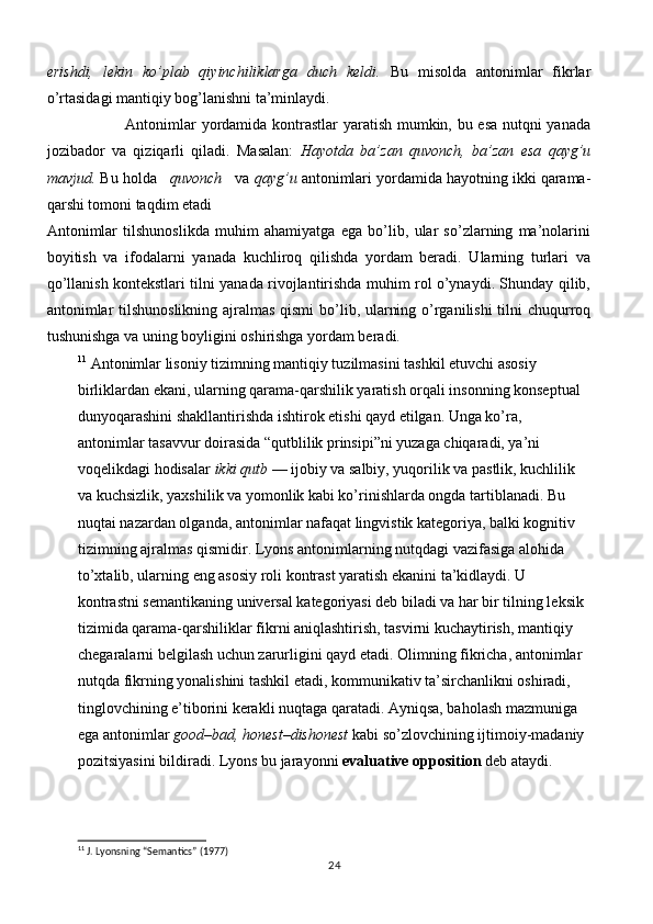 erishdi,   lekin   ko’plab   qiyinchiliklarga   duch   keldi.   Bu   misolda   antonimlar   fikrlar
o’rtasidagi mantiqiy bog’lanishni ta’minlaydi. 
                              Antonimlar yordamida kontrastlar yaratish mumkin, bu esa nutqni yanada
jozibador   va   qiziqarli   qiladi.   Masalan:   Hayotda   ba’zan   quvonch,   ba’zan   esa   qayg’u
mavjud.  Bu holda    quvonch    va  qayg’u  antonimlari yordamida hayotning ikki qarama-
qarshi tomoni taqdim etadi
Antonimlar   tilshunoslikda   muhim   ahamiyatga   ega   bo’lib,   ular   so’zlarning   ma’nolarini
boyitish   va   ifodalarni   yanada   kuchliroq   qilishda   yordam   beradi.   Ularning   turlari   va
qo’llanish kontekstlari tilni yanada rivojlantirishda muhim rol o’ynaydi. Shunday qilib,
antonimlar  tilshunoslikning ajralmas qismi  bo’lib, ularning o’rganilishi tilni chuqurroq
tushunishga va uning boyligini oshirishga yordam beradi.              
11
  Antonimlar lisoniy tizimning mantiqiy tuzilmasini tashkil etuvchi asosiy 
birliklardan ekani, ularning qarama-qarshilik yaratish orqali insonning konseptual 
dunyoqarashini shakllantirishda ishtirok etishi qayd etilgan. Unga ko’ra, 
antonimlar tasavvur doirasida “qutblilik prinsipi”ni yuzaga chiqaradi, ya’ni 
voqelikdagi hodisalar  ikki qutb  — ijobiy va salbiy, yuqorilik va pastlik, kuchlilik 
va kuchsizlik, yaxshilik va yomonlik kabi ko’rinishlarda ongda tartiblanadi. Bu 
nuqtai nazardan olganda, antonimlar nafaqat lingvistik kategoriya, balki kognitiv 
tizimning ajralmas qismidir. Lyons antonimlarning nutqdagi vazifasiga alohida 
to’xtalib, ularning eng asosiy roli kontrast yaratish ekanini ta’kidlaydi. U 
kontrastni semantikaning universal kategoriyasi deb biladi va har bir tilning leksik 
tizimida qarama-qarshiliklar fikrni aniqlashtirish, tasvirni kuchaytirish, mantiqiy 
chegaralarni belgilash uchun zarurligini qayd etadi. Olimning fikricha, antonimlar 
nutqda fikrning yonalishini tashkil etadi, kommunikativ ta’sirchanlikni oshiradi, 
tinglovchining e’tiborini kerakli nuqtaga qaratadi. Ayniqsa, baholash mazmuniga 
ega antonimlar  good–bad, honest–dishonest  kabi so’zlovchining ijtimoiy-madaniy 
pozitsiyasini bildiradi. Lyons bu jarayonni  evaluative opposition  deb ataydi.
11
 J. Lyonsning “Semantics” (1977)
24 