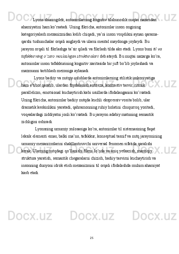             Lyons shuningdek, antonimlarning kognitiv tilshunoslik nuqtai nazaridan 
ahamiyatini ham ko’rsatadi. Uning fikricha, antonimlar inson ongining 
kategoriyalash mexanizmidan kelib chiqadi, ya’ni inson voqelikni aynan qarama-
qarshi tushunchalar orqali anglaydi va ularni mental maydonga joylaydi. Bu 
jarayon orqali til fikrlashga ta’sir qiladi va fikrlash tilda aks etadi. Lyons buni  til va
tafakkurning o’zaro moslashgan strukturalari  deb ataydi. Bu nuqtai nazarga ko’ra, 
antonimlar inson tafakkurining kognitiv xaritasida bir juft bo’lib joylashadi va 
mazmunni tartiblash mezoniga aylanadi.
             Lyons badiiy va nutqiy uslublarda antonimlarning stilistik imkoniyatiga 
ham e’tibor qaratib, ulardan foydalanish antiteza, kontrastiv tasvir, ritmik 
parallelizm, emotsional kuchaytirish kabi usullarda ifodalanganini ko’rsatadi. 
Uning fikricha, antonimlar badiiy nutqda kuchli ekspressiv vosita bolib, ular 
dramatik keskinlikni yaratadi, qahramonning ruhiy holatini chuqurroq yoritadi, 
voqealardagi ziddiyatni jonli ko’rsatadi. Bu jarayon adabiy matnning semantik 
zichligini oshiradi.
              Lyonsning umumiy xulosasiga ko’ra, antonimlar til sistemasining faqat 
leksik elementi emas, balki ma’no, tafakkur, konseptual tasnif va nutq jarayonining
umumiy mexanizmlarini shakllantiruvchi universal fenomen sifatida qaralishi 
kerak. Ularning nutqdagi qo’llanishi fikrni lo’nda va aniq yetkazish, mantiqiy 
struktura yaratish, semantik chegaralarni chizish, badiiy tasvirni kuchaytirish va 
insonning dunyoni idrok etish mexanizmini til orqali ifodalashda muhim ahamiyat 
kasb etadi.
25 