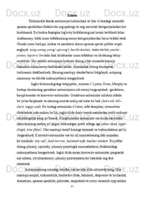 Xulosa
               Tilshunoslik fanida antonimiya tushunchasi so’zlar o’rtasidagi semantik 
qarama-qarshilikni ifodalovchi eng qadimgi va eng universal kategoriyalardan biri 
hisoblanadi. Bu hodisa faqatgina lug’aviy birliklarning ma’nosini tartiblash bilan 
cheklanmay, balki inson tafakkurining asosiy kategoriyalaridan birini tashkil etadi.
Chunki inson borliqni, hodisa va narsalarni doimo qarama-qarshi qutblar orqali 
anglaydi:  issiq–sovuq, yorug’–qorong’i, kuchli–kuchsiz, katta–kichik, yaxshi–
yomon, hayot–o’lim  kabi dual strukturalar inson tafakkuri va idrokining tabiiy 
modelidir. Shu sababli antonimiya hodisasi tilning ichki semantik tizimini 
tushunish uchun asosiy kalitlardan biridir. Antonimlar tilning konseptual 
tuzilmasini shakllantiradi, fikrning mantiqiy standartlarini belgilaydi, nutqning 
mazmuniy va stilistik imkoniyatlarini kengaytiradi.
                  Ingliz tilshunosligidagi tadqiqotlar, xususan J. Lyons, Cruse, Murphy va
boshqa olimlarning qarashlari antonimiyani uch asosiy turga ajratadi: gradatsion, 
komplementar va konversiv antonimlar. Gradatsion antonimlar uzluksiz shkala 
bo’yicha farqlanadi va ularning orasida oraliq ma’nolar bo’ladi  (hot–cold, tall–
short, happy–sad).  Bu turdagi antonimlar o’lchov, sifat darajalari, intensitetni 
ifodalashda juda muhim bo’lib, ingliz tilida ilmiy-texnik matnlardan tortib muloqot
uslublarigacha keng qo’llanadi. Komplementar antonimlar esa birida mavjudlik 
ikkinchisining mutlaq yo’qligini bildiradigan qutbli sifatga ega ( alive–dead, legal–
illegal, true–false).  Ular mantiqiy tasnif tizimiga tayanadi va tushunchalarni qat’iy 
chegaralaydi. Konversiv antonimlar esa bir xil munosabatning ikki nuqtadan 
ko’rinishidir:  buy–sell, lend–borrow, husband–wife, teacher–student . Bu juftlar 
tilning ijtimoiy, iqtisodiy, ijtimoiy-psixologik munosabatlarni ifodalashdagi 
imkoniyatlarini kengaytiradi. Ingliz tilida aynan konversiv antonimlar pragmatik 
ma’nolarni, rol almashinuvi, ijtimoiy pozitsiyalarni ko’rsatishda eng faol 
ishlatiladi.
           Antonimlarning nutqdagi vazifasi esa har ikki tilda nihoyatda keng. Ular 
mantiqiy aniqlik, tushunarlilik, kontrastiv ifoda, baholash, ekspressiv ta’sirchanlik,
dramatizm, qarama-qarshilik, polemika, taqqoslash va uzviy semantik uyg’unlikni 
27 