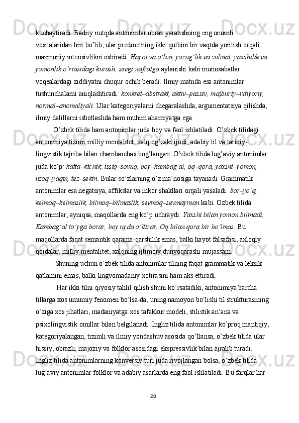 kuchaytiradi. Badiiy nutqda antonimlar obraz yaratishning eng unumli 
vositalaridan biri bo’lib, ular predmetning ikki qutbini bir vaqtda yoritish orqali 
mazmuniy intensivlikni oshiradi.  Hayot va o’lim, yorug’lik va zulmat, yaxshilik va 
yomonlik o’rtasidagi kurash, sevgi nafratga  aylanishi kabi munosabatlar 
voqealardagi ziddiyatni chuqur ochib beradi. Ilmiy matnda esa antonimlar 
tushunchalarni aniqlashtiradi : konkret–abstrakt, aktiv–passiv, majburiy–ixtiyoriy, 
normal–anomaliyali.  Ular kategoriyalarni chegaralashda, argumentatsiya qilishda, 
ilmiy dalillarni isbotlashda ham muhim ahamiyatga ega.
           O’zbek tilida ham antonimlar juda boy va faol ishlatiladi. O’zbek tilidagi 
antonimiya tizimi milliy mentalitet, xalq og’zaki ijodi, adabiy til va tarixiy-
lingvistik tajriba bilan chambarchas bog’langan. O’zbek tilida lug’aviy antonimlar 
juda ko’p : katta–kichik, issiq–sovuq, boy–kambag’al, oq–qora, yaxshi–yomon, 
uzoq–yaqin, tez–sekin . Bular so’zlarning o’z ma’nosiga tayanadi. Grammatik 
antonimlar esa negatsiya, affikslar va inkor shakllari orqali yasaladi:  bor–yo’q, 
kelmoq–kelmaslik, bilmoq–bilmaslik, sevmoq–sevmayman  kabi. Ozbek tilida 
antonimlar, ayniqsa, maqollarda eng ko’p uchraydi:  Yaxshi bilan yomon bilinadi, 
Kambag’al to’yga borar, boy uyda o’ltirar, Oq bilan qora bir bo’lmas . Bu 
maqollarda faqat semantik qarama-qarshilik emas, balki hayot falsafasi, axloqiy 
qoidalar, milliy mentalitet, xalqning ijtimoiy dunyoqarashi mujassam.
            Shuning uchun o’zbek tilida antonimlar tilning faqat grammatik va leksik 
qatlamini emas, balki lingvomadaniy xotirasini ham aks ettiradi.
             Har ikki tilni qiyosiy tahlil qilish shuni ko’rsatadiki, antonimiya barcha 
tillarga xos umumiy fenomen bo’lsa-da, uning namoyon bo‘lishi til strukturasining
o‘ziga xos jihatlari, madaniyatga xos tafakkur modeli, stilistik an’ana va 
psixolingvistik omillar bilan belgilanadi. Ingliz tilida antonimlar ko’proq mantiqiy,
kategoriyalangan, tizimli va ilmiy yondashuv asosida qo’llansa, o’zbek tilida ular 
hissiy, obrazli, majoziy va folklor asosidagi ekspressivlik bilan ajralib turadi. 
Ingliz tilida antonimlarning konversiv turi juda rivojlangan bolsa, o’zbek tilida 
lug’aviy antonimlar folklor va adabiy asarlarda eng faol ishlatiladi. Bu farqlar har 
28 