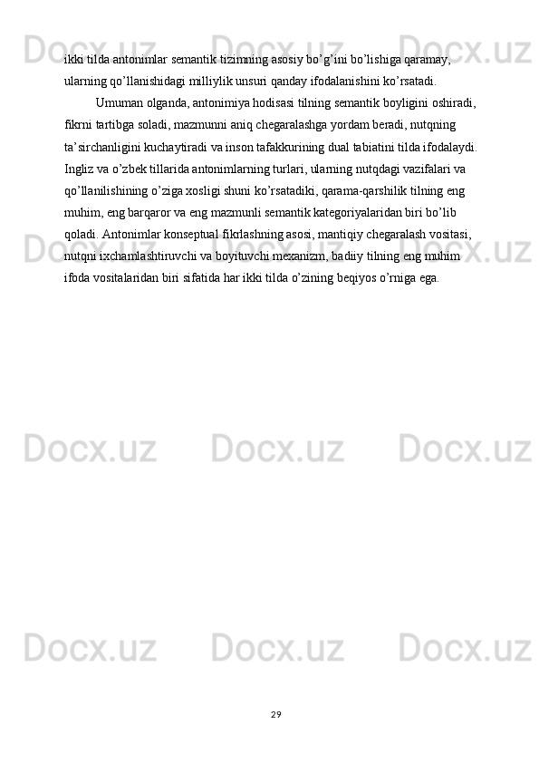 ikki tilda antonimlar semantik tizimning asosiy bo’g’ini bo’lishiga qaramay, 
ularning qo’llanishidagi milliylik unsuri qanday ifodalanishini ko’rsatadi.
           Umuman olganda, antonimiya hodisasi tilning semantik boyligini oshiradi, 
fikrni tartibga soladi, mazmunni aniq chegaralashga yordam beradi, nutqning 
ta’sirchanligini kuchaytiradi va inson tafakkurining dual tabiatini tilda ifodalaydi. 
Ingliz va o’zbek tillarida antonimlarning turlari, ularning nutqdagi vazifalari va 
qo’llanilishining o’ziga xosligi shuni ko’rsatadiki, qarama-qarshilik tilning eng 
muhim, eng barqaror va eng mazmunli semantik kategoriyalaridan biri bo’lib 
qoladi. Antonimlar konseptual fikrlashning asosi, mantiqiy chegaralash vositasi, 
nutqni ixchamlashtiruvchi va boyituvchi mexanizm, badiiy tilning eng muhim 
ifoda vositalaridan biri sifatida har ikki tilda o’zining beqiyos o’rniga ega.
29 