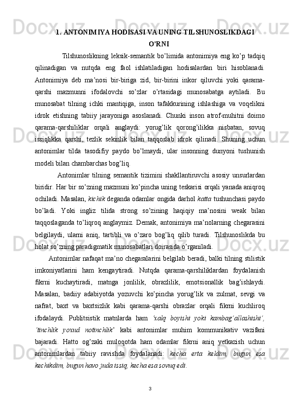 1. ANTONIMIYA HODISASI VA UNING TILSHUNOSLIKDAGI
O’RNI
          Tilshunoslikning   leksik-semantik   bo’limida   antonimiya   eng   ko’p   tadqiq
qilinadigan   va   nutqda   eng   faol   ishlatiladigan   hodisalardan   biri   hisoblanadi.
Antonimiya   deb   ma’nosi   bir-biriga   zid,   bir-birini   inkor   qiluvchi   yoki   qarama-
qarshi   mazmunni   ifodalovchi   so’zlar   o’rtasidagi   munosabatga   aytiladi.   Bu
munosabat   tilning   ichki   mantiqiga,   inson   tafakkurining   ishlashiga   va   voqelikni
idrok   etishning   tabiiy   jarayoniga   asoslanadi.   Chunki   inson   atrof-muhitni   doimo
qarama-qarshiliklar   orqali   anglaydi:   yorug’lik   qorong’ilikka   nisbatan,   sovuq
issiqlikka   qarshi,   tezlik   sekinlik   bilan   taqqoslab   idrok   qilinadi.   Shuning   uchun
antonimlar   tilda   tasodifiy   paydo   bo’lmaydi,   ular   insonning   dunyoni   tushunish
modeli bilan chambarchas bog’liq.
      Antonimlar   tilning   semantik   tizimini   shakllantiruvchi   asosiy   unsurlardan
biridir. Har bir so’zning mazmuni ko’pincha uning teskarisi orqali yanada aniqroq
ochiladi. Masalan,   kichik   deganda odamlar ongida darhol   katta   tushunchasi paydo
bo’ladi.   Yoki   ingliz   tilida   strong   so’zining   haqiqiy   ma’nosini   weak   bilan
taqqoslaganda   to’liqroq   anglaymiz.   Demak,   antonimiya   ma’nolarning   chegarasini
belgilaydi,   ularni   aniq,   tartibli   va   o’zaro   bog’liq   qilib   turadi.   Tilshunoslikda   bu
holat so’zning paradigmatik munosabatlari doirasida o’rganiladi.
Antonimlar nafaqat ma’no chegaralarini belgilab beradi, balki tilning stilistik
imkoniyatlarini   ham   kengaytiradi.   Nutqda   qarama-qarshiliklardan   foydalanish
fikrni   kuchaytiradi,   matnga   jonlilik,   obrazlilik,   emotsionallik   bag’ishlaydi.
Masalan,   badiiy   adabiyotda   yozuvchi   ko’pincha   yorug’lik   va   zulmat,   sevgi   va
nafrat,   baxt   va   baxtsizlik   kabi   qarama-qarshi   obrazlar   orqali   fikrni   kuchliroq
ifodalaydi.   Publitsistik   matnlarda   ham   ‘xalq   boyishi   yoki   kambag’allashishi’,
‘tinchlik   yoxud   notinchlik ’   kabi   antonimlar   muhim   kommunikativ   vazifani
bajaradi.   Hatto   og’zaki   muloqotda   ham   odamlar   fikrni   aniq   yetkazish   uchun
antonimlardan   tabiiy   ravishda   foydalanadi:   kecha   erta   keldim,   bugun   esa
kechikdim, bugun havo juda issiq, kecha esa sovuq edi .
3 